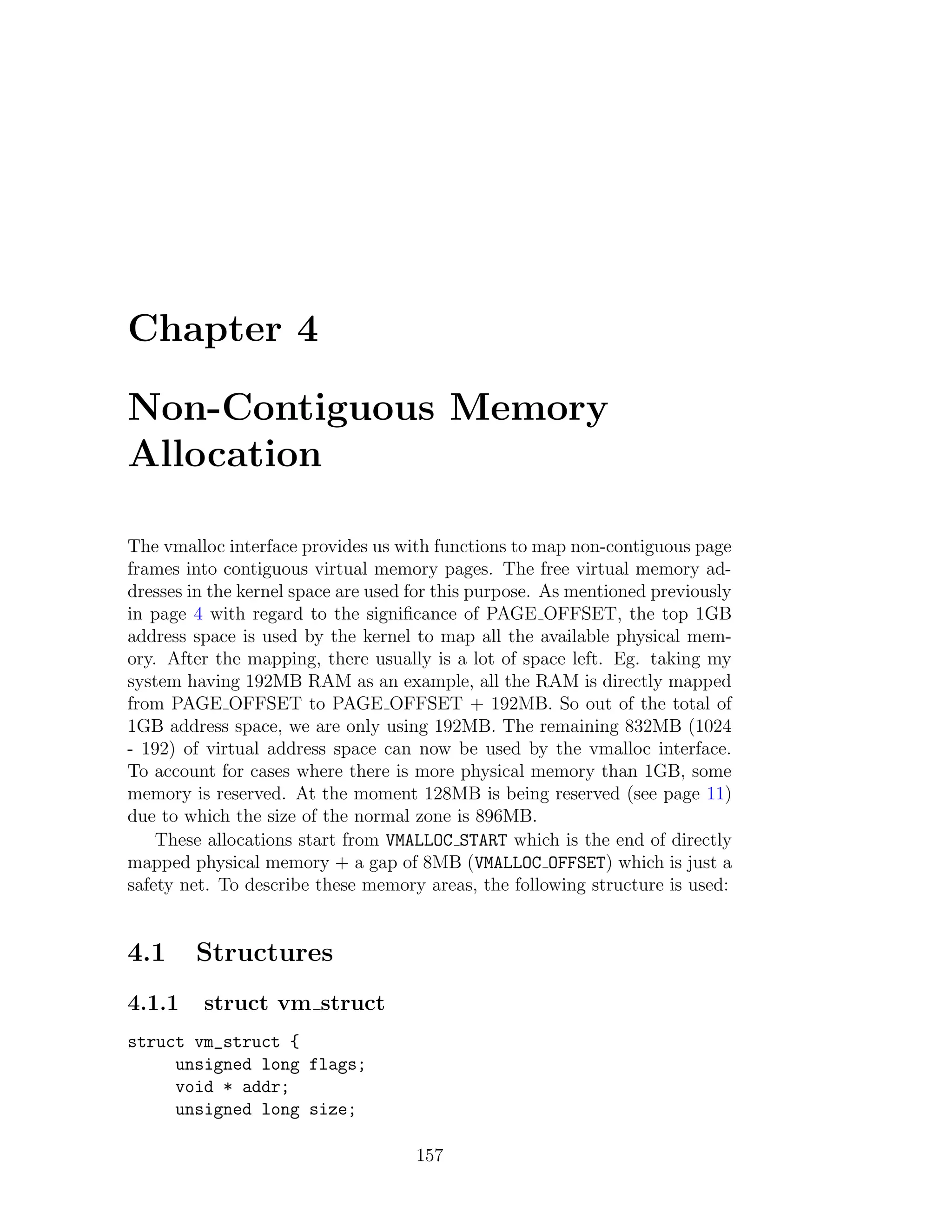Chapter 4

Non-Contiguous Memory
Allocation

The vmalloc interface provides us with functions to map non-contiguous page
frames into contiguous virtual memory pages. The free virtual memory ad-
dresses in the kernel space are used for this purpose. As mentioned previously
in page 4 with regard to the signiﬁcance of PAGE OFFSET, the top 1GB
address space is used by the kernel to map all the available physical mem-
ory. After the mapping, there usually is a lot of space left. Eg. taking my
system having 192MB RAM as an example, all the RAM is directly mapped
from PAGE OFFSET to PAGE OFFSET + 192MB. So out of the total of
1GB address space, we are only using 192MB. The remaining 832MB (1024
- 192) of virtual address space can now be used by the vmalloc interface.
To account for cases where there is more physical memory than 1GB, some
memory is reserved. At the moment 128MB is being reserved (see page 11)
due to which the size of the normal zone is 896MB.
    These allocations start from VMALLOC START which is the end of directly
mapped physical memory + a gap of 8MB (VMALLOC OFFSET) which is just a
safety net. To describe these memory areas, the following structure is used:


4.1     Structures
4.1.1    struct vm struct
struct vm_struct {
     unsigned long flags;
     void * addr;
     unsigned long size;

                                     157
 