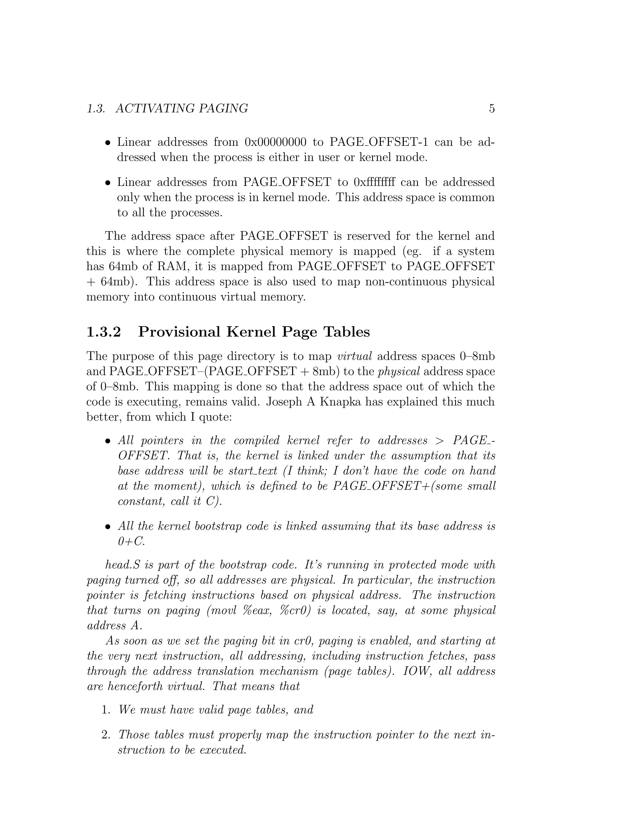 1.3. ACTIVATING PAGING                                                       5

   • Linear addresses from 0x00000000 to PAGE OFFSET-1 can be ad-
     dressed when the process is either in user or kernel mode.
   • Linear addresses from PAGE OFFSET to 0xﬀﬀﬀﬀ can be addressed
     only when the process is in kernel mode. This address space is common
     to all the processes.
    The address space after PAGE OFFSET is reserved for the kernel and
this is where the complete physical memory is mapped (eg. if a system
has 64mb of RAM, it is mapped from PAGE OFFSET to PAGE OFFSET
+ 64mb). This address space is also used to map non-continuous physical
memory into continuous virtual memory.

1.3.2     Provisional Kernel Page Tables
The purpose of this page directory is to map virtual address spaces 0–8mb
and PAGE OFFSET–(PAGE OFFSET + 8mb) to the physical address space
of 0–8mb. This mapping is done so that the address space out of which the
code is executing, remains valid. Joseph A Knapka has explained this much
better, from which I quote:
   • All pointers in the compiled kernel refer to addresses > PAGE -
     OFFSET. That is, the kernel is linked under the assumption that its
     base address will be start text (I think; I don’t have the code on hand
     at the moment), which is deﬁned to be PAGE OFFSET+(some small
     constant, call it C).
   • All the kernel bootstrap code is linked assuming that its base address is
     0+C.
    head.S is part of the bootstrap code. It’s running in protected mode with
paging turned oﬀ, so all addresses are physical. In particular, the instruction
pointer is fetching instructions based on physical address. The instruction
that turns on paging (movl %eax, %cr0) is located, say, at some physical
address A.
    As soon as we set the paging bit in cr0, paging is enabled, and starting at
the very next instruction, all addressing, including instruction fetches, pass
through the address translation mechanism (page tables). IOW, all address
are henceforth virtual. That means that
  1. We must have valid page tables, and
  2. Those tables must properly map the instruction pointer to the next in-
     struction to be executed.
 