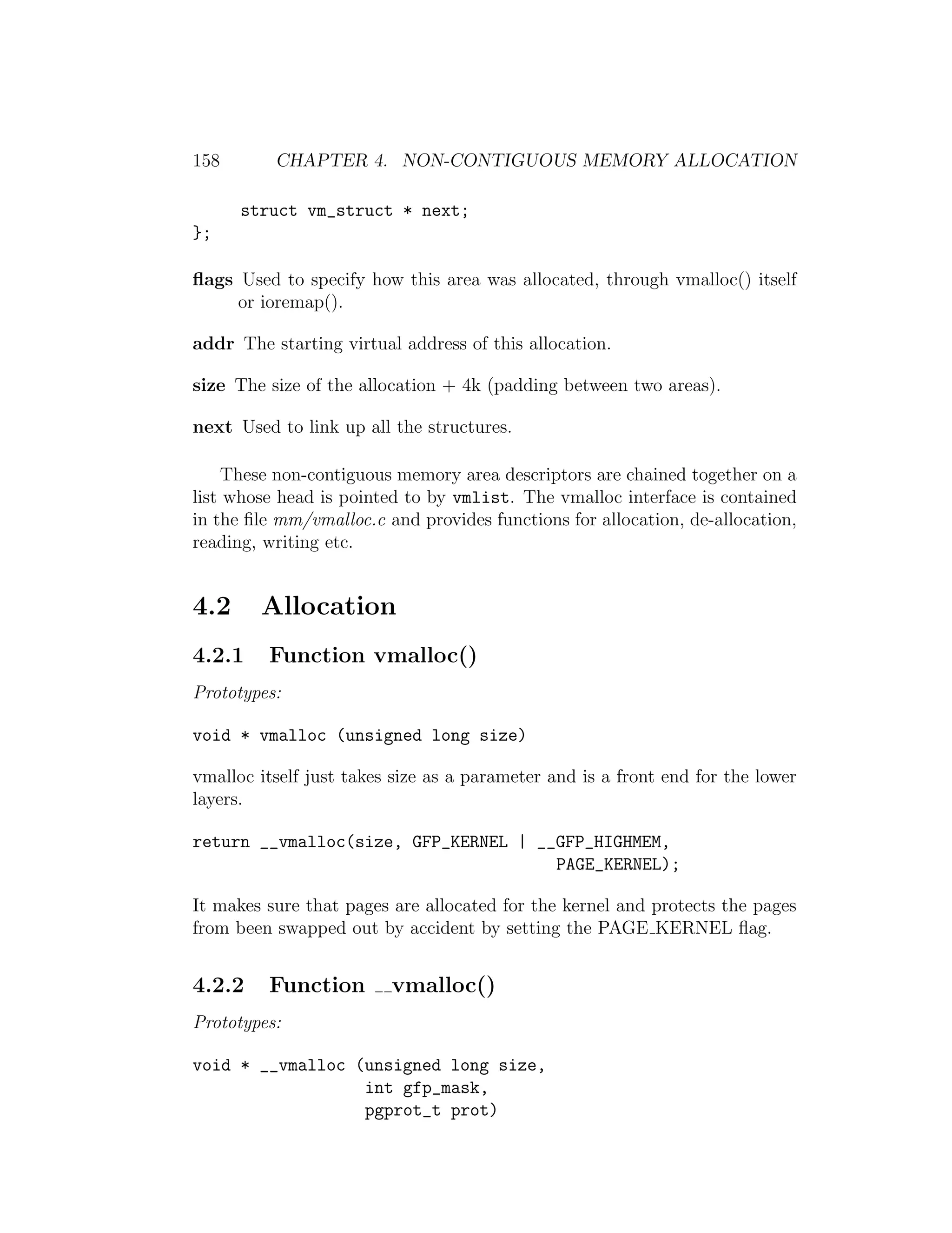 158       CHAPTER 4. NON-CONTIGUOUS MEMORY ALLOCATION

      struct vm_struct * next;
};

ﬂags Used to specify how this area was allocated, through vmalloc() itself
     or ioremap().

addr The starting virtual address of this allocation.

size The size of the allocation + 4k (padding between two areas).

next Used to link up all the structures.

    These non-contiguous memory area descriptors are chained together on a
list whose head is pointed to by vmlist. The vmalloc interface is contained
in the ﬁle mm/vmalloc.c and provides functions for allocation, de-allocation,
reading, writing etc.


4.2     Allocation
4.2.1    Function vmalloc()
Prototypes:

void * vmalloc (unsigned long size)

vmalloc itself just takes size as a parameter and is a front end for the lower
layers.

return __vmalloc(size, GFP_KERNEL | __GFP_HIGHMEM,
                                      PAGE_KERNEL);

It makes sure that pages are allocated for the kernel and protects the pages
from been swapped out by accident by setting the PAGE KERNEL ﬂag.


4.2.2    Function        vmalloc()
Prototypes:

void * __vmalloc (unsigned long size,
                  int gfp_mask,
                  pgprot_t prot)
 