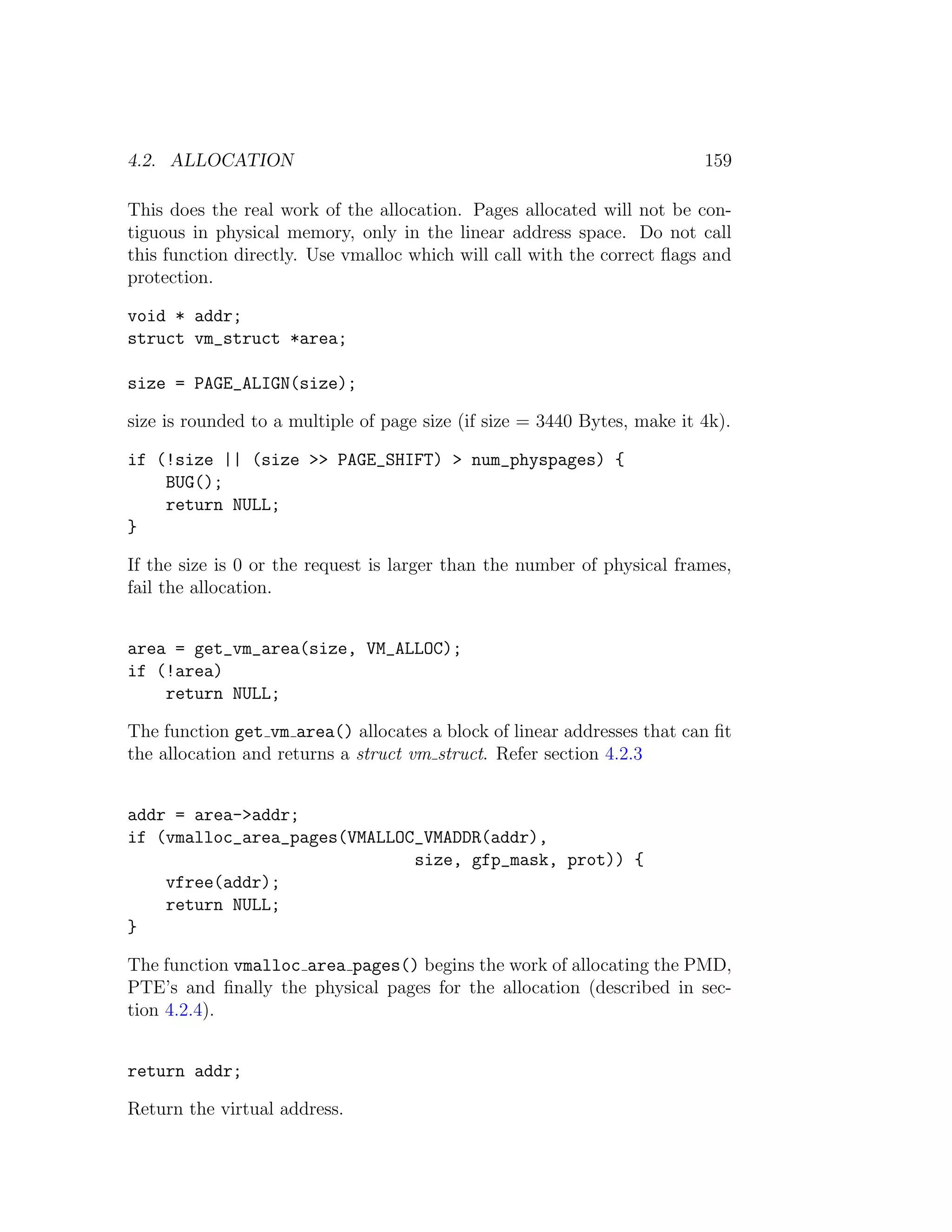 4.2. ALLOCATION                                                           159

This does the real work of the allocation. Pages allocated will not be con-
tiguous in physical memory, only in the linear address space. Do not call
this function directly. Use vmalloc which will call with the correct ﬂags and
protection.

void * addr;
struct vm_struct *area;

size = PAGE_ALIGN(size);

size is rounded to a multiple of page size (if size = 3440 Bytes, make it 4k).

if (!size || (size >> PAGE_SHIFT) > num_physpages) {
    BUG();
    return NULL;
}

If the size is 0 or the request is larger than the number of physical frames,
fail the allocation.


area = get_vm_area(size, VM_ALLOC);
if (!area)
    return NULL;

The function get vm area() allocates a block of linear addresses that can ﬁt
the allocation and returns a struct vm struct. Refer section 4.2.3


addr = area->addr;
if (vmalloc_area_pages(VMALLOC_VMADDR(addr),
                              size, gfp_mask, prot)) {
    vfree(addr);
    return NULL;
}

The function vmalloc area pages() begins the work of allocating the PMD,
PTE’s and ﬁnally the physical pages for the allocation (described in sec-
tion 4.2.4).


return addr;

Return the virtual address.
 