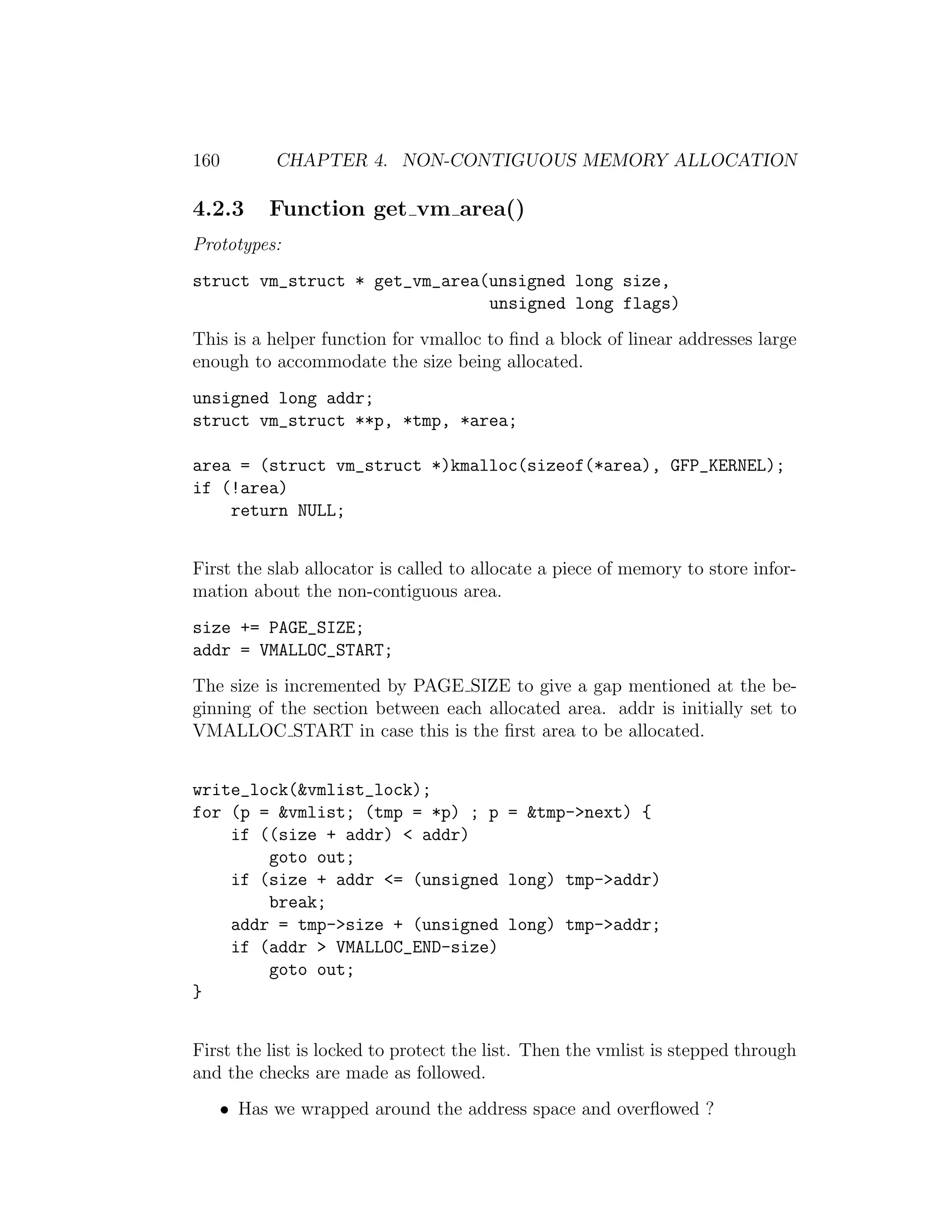 160        CHAPTER 4. NON-CONTIGUOUS MEMORY ALLOCATION

4.2.3     Function get vm area()
Prototypes:
struct vm_struct * get_vm_area(unsigned long size,
                               unsigned long flags)
This is a helper function for vmalloc to ﬁnd a block of linear addresses large
enough to accommodate the size being allocated.
unsigned long addr;
struct vm_struct **p, *tmp, *area;

area = (struct vm_struct *)kmalloc(sizeof(*area), GFP_KERNEL);
if (!area)
    return NULL;


First the slab allocator is called to allocate a piece of memory to store infor-
mation about the non-contiguous area.
size += PAGE_SIZE;
addr = VMALLOC_START;
The size is incremented by PAGE SIZE to give a gap mentioned at the be-
ginning of the section between each allocated area. addr is initially set to
VMALLOC START in case this is the ﬁrst area to be allocated.


write_lock(&vmlist_lock);
for (p = &vmlist; (tmp = *p) ; p = &tmp->next) {
    if ((size + addr) < addr)
        goto out;
    if (size + addr <= (unsigned long) tmp->addr)
        break;
    addr = tmp->size + (unsigned long) tmp->addr;
    if (addr > VMALLOC_END-size)
        goto out;
}


First the list is locked to protect the list. Then the vmlist is stepped through
and the checks are made as followed.
   • Has we wrapped around the address space and overﬂowed ?
 