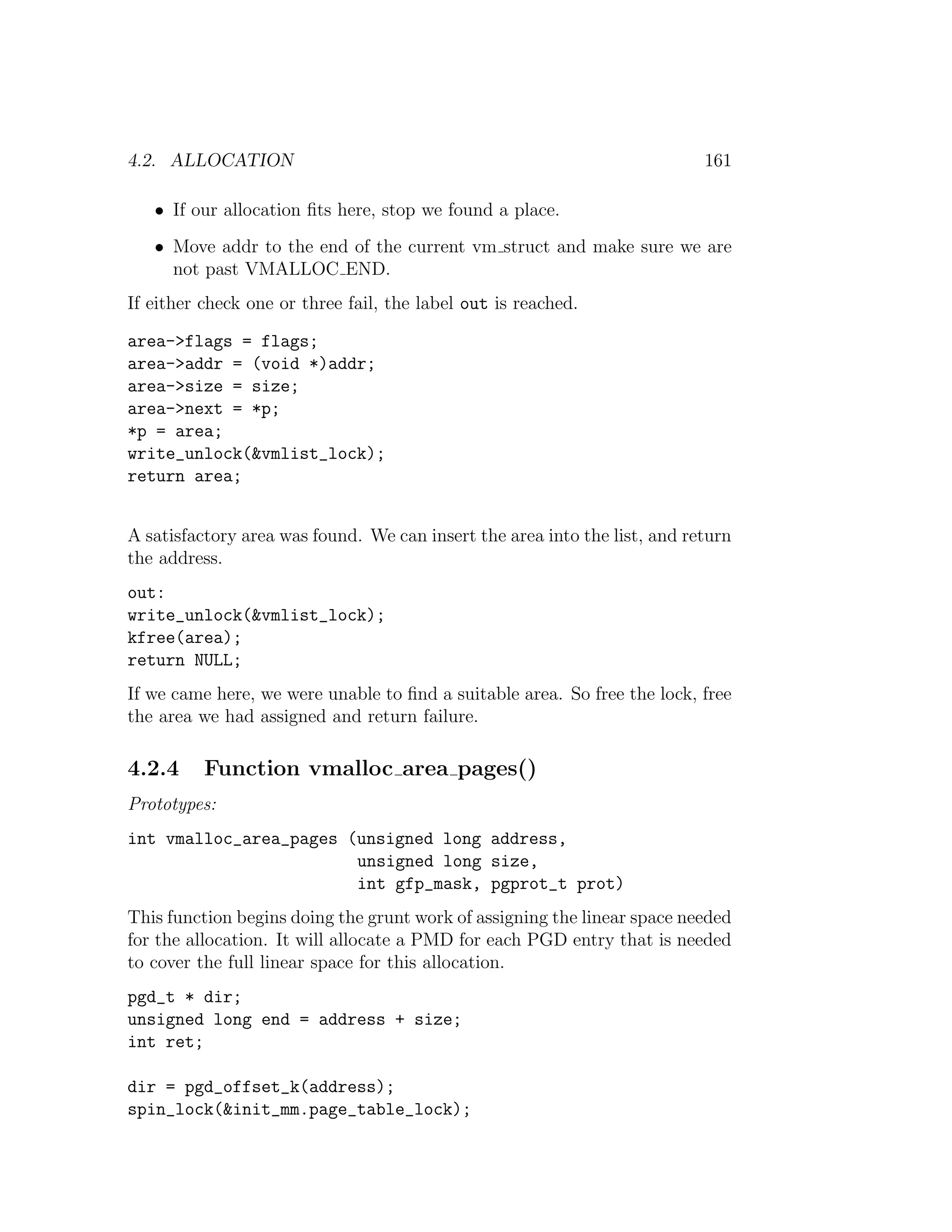 4.2. ALLOCATION                                                            161

   • If our allocation ﬁts here, stop we found a place.
   • Move addr to the end of the current vm struct and make sure we are
     not past VMALLOC END.
If either check one or three fail, the label out is reached.

area->flags = flags;
area->addr = (void *)addr;
area->size = size;
area->next = *p;
*p = area;
write_unlock(&vmlist_lock);
return area;


A satisfactory area was found. We can insert the area into the list, and return
the address.
out:
write_unlock(&vmlist_lock);
kfree(area);
return NULL;
If we came here, we were unable to ﬁnd a suitable area. So free the lock, free
the area we had assigned and return failure.

4.2.4     Function vmalloc area pages()
Prototypes:
int vmalloc_area_pages (unsigned long address,
                        unsigned long size,
                        int gfp_mask, pgprot_t prot)
This function begins doing the grunt work of assigning the linear space needed
for the allocation. It will allocate a PMD for each PGD entry that is needed
to cover the full linear space for this allocation.
pgd_t * dir;
unsigned long end = address + size;
int ret;

dir = pgd_offset_k(address);
spin_lock(&init_mm.page_table_lock);
 