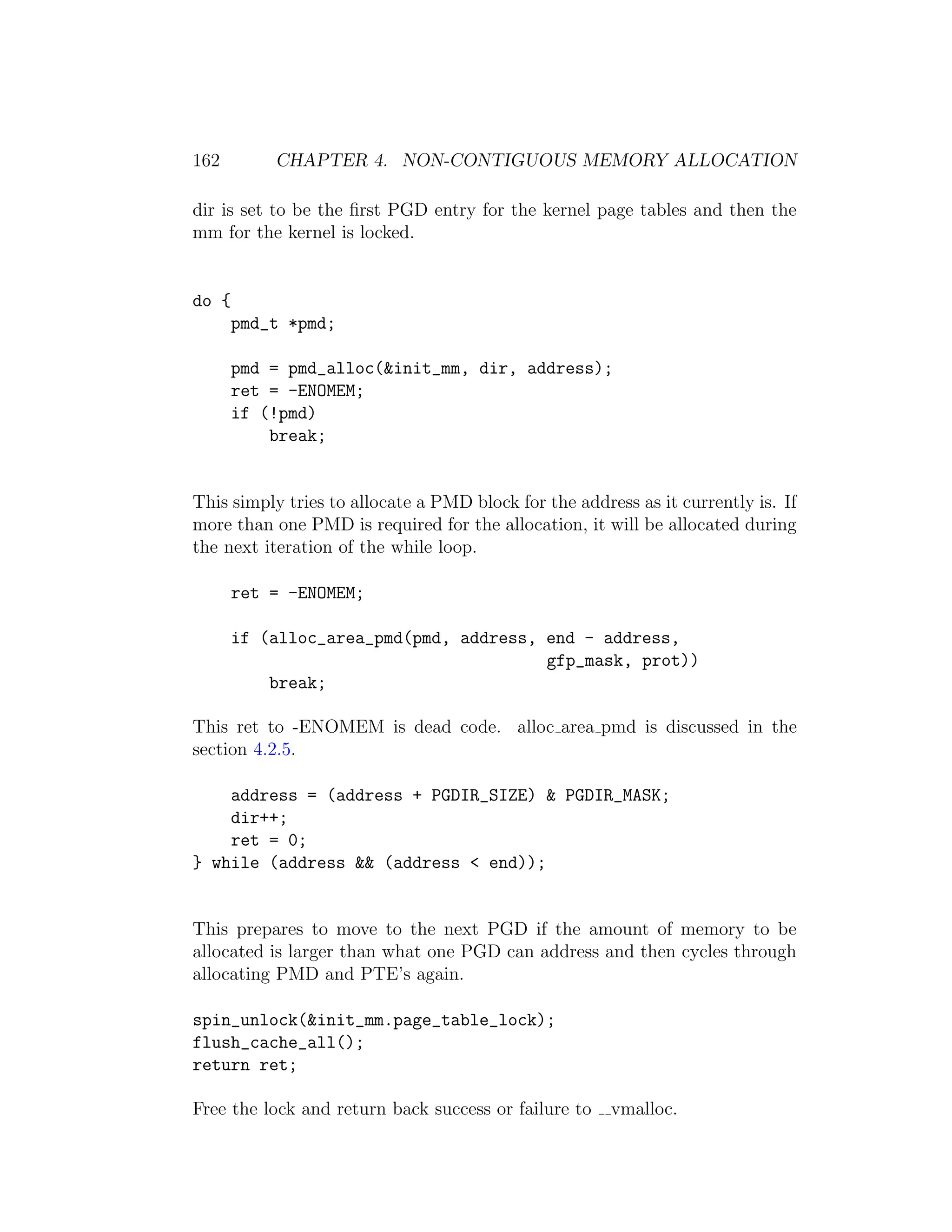 162        CHAPTER 4. NON-CONTIGUOUS MEMORY ALLOCATION

dir is set to be the ﬁrst PGD entry for the kernel page tables and then the
mm for the kernel is locked.


do {
       pmd_t *pmd;

       pmd = pmd_alloc(&init_mm, dir, address);
       ret = -ENOMEM;
       if (!pmd)
           break;


This simply tries to allocate a PMD block for the address as it currently is. If
more than one PMD is required for the allocation, it will be allocated during
the next iteration of the while loop.

       ret = -ENOMEM;

       if (alloc_area_pmd(pmd, address, end - address,
                                        gfp_mask, prot))
           break;

This ret to -ENOMEM is dead code. alloc area pmd is discussed in the
section 4.2.5.

    address = (address + PGDIR_SIZE) & PGDIR_MASK;
    dir++;
    ret = 0;
} while (address && (address < end));


This prepares to move to the next PGD if the amount of memory to be
allocated is larger than what one PGD can address and then cycles through
allocating PMD and PTE’s again.

spin_unlock(&init_mm.page_table_lock);
flush_cache_all();
return ret;

Free the lock and return back success or failure to    vmalloc.
 