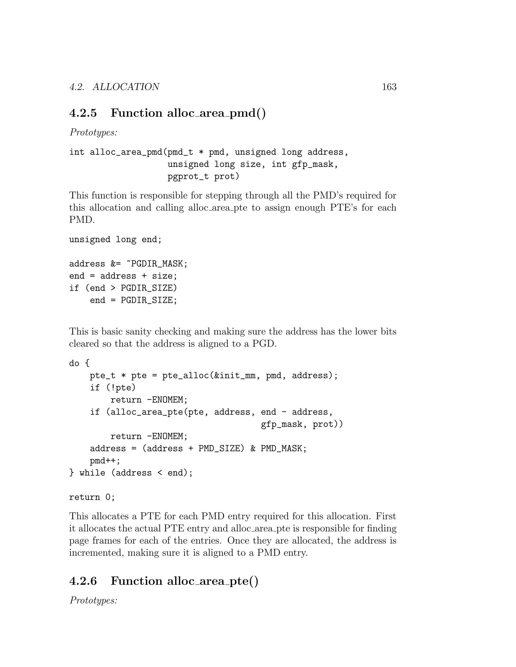 4.2. ALLOCATION                                                           163

4.2.5    Function alloc area pmd()
Prototypes:
int alloc_area_pmd(pmd_t * pmd, unsigned long address,
                   unsigned long size, int gfp_mask,
                   pgprot_t prot)
This function is responsible for stepping through all the PMD’s required for
this allocation and calling alloc area pte to assign enough PTE’s for each
PMD.
unsigned long end;

address &= ~PGDIR_MASK;
end = address + size;
if (end > PGDIR_SIZE)
    end = PGDIR_SIZE;


This is basic sanity checking and making sure the address has the lower bits
cleared so that the address is aligned to a PGD.
do {
    pte_t * pte = pte_alloc(&init_mm, pmd, address);
    if (!pte)
        return -ENOMEM;
    if (alloc_area_pte(pte, address, end - address,
                                     gfp_mask, prot))
        return -ENOMEM;
    address = (address + PMD_SIZE) & PMD_MASK;
    pmd++;
} while (address < end);

return 0;
This allocates a PTE for each PMD entry required for this allocation. First
it allocates the actual PTE entry and alloc area pte is responsible for ﬁnding
page frames for each of the entries. Once they are allocated, the address is
incremented, making sure it is aligned to a PMD entry.

4.2.6    Function alloc area pte()
Prototypes:
 