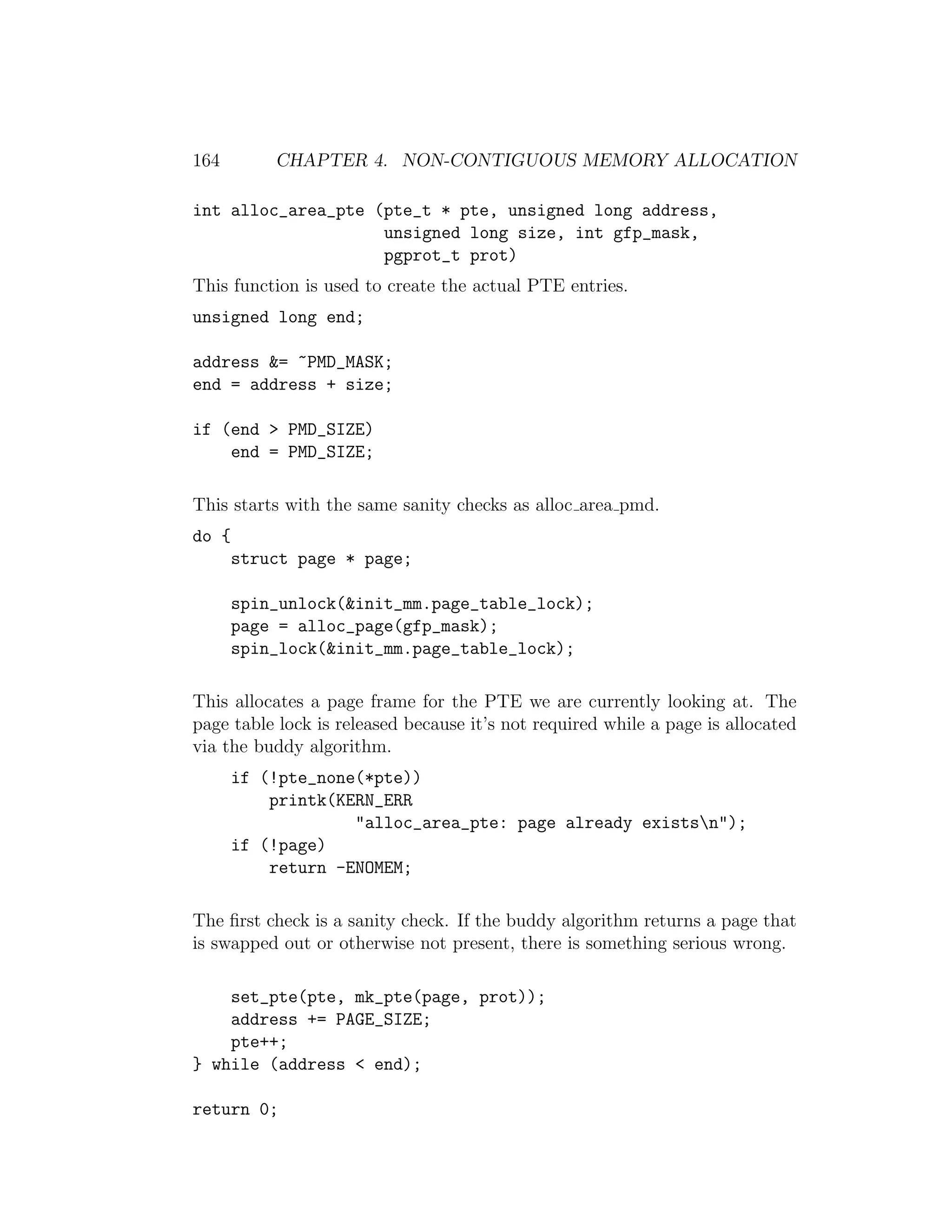 164        CHAPTER 4. NON-CONTIGUOUS MEMORY ALLOCATION

int alloc_area_pte (pte_t * pte, unsigned long address,
                    unsigned long size, int gfp_mask,
                    pgprot_t prot)
This function is used to create the actual PTE entries.
unsigned long end;

address &= ~PMD_MASK;
end = address + size;

if (end > PMD_SIZE)
    end = PMD_SIZE;

This starts with the same sanity checks as alloc area pmd.
do {
       struct page * page;

       spin_unlock(&init_mm.page_table_lock);
       page = alloc_page(gfp_mask);
       spin_lock(&init_mm.page_table_lock);

This allocates a page frame for the PTE we are currently looking at. The
page table lock is released because it’s not required while a page is allocated
via the buddy algorithm.
       if (!pte_none(*pte))
           printk(KERN_ERR
                    "alloc_area_pte: page already existsn");
       if (!page)
           return -ENOMEM;

The ﬁrst check is a sanity check. If the buddy algorithm returns a page that
is swapped out or otherwise not present, there is something serious wrong.

    set_pte(pte, mk_pte(page, prot));
    address += PAGE_SIZE;
    pte++;
} while (address < end);

return 0;
 