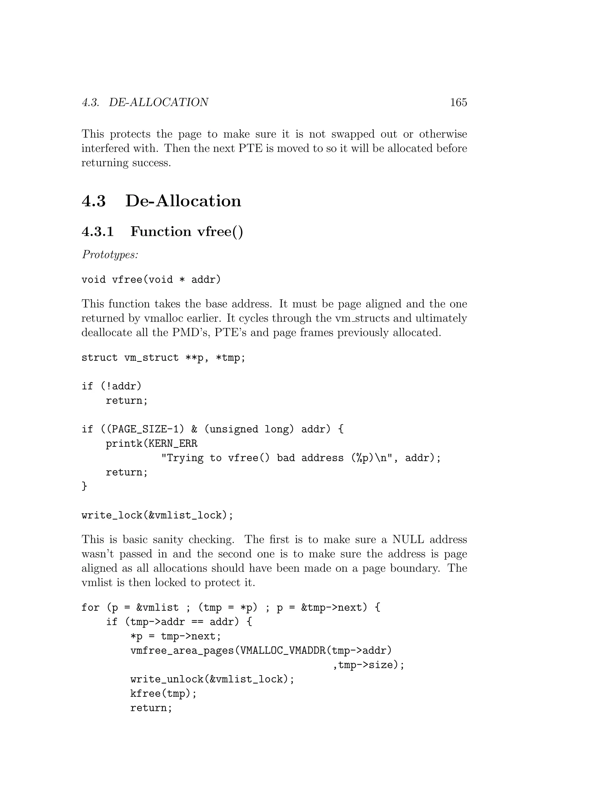 4.3. DE-ALLOCATION                                                       165

This protects the page to make sure it is not swapped out or otherwise
interfered with. Then the next PTE is moved to so it will be allocated before
returning success.


4.3     De-Allocation
4.3.1    Function vfree()
Prototypes:

void vfree(void * addr)

This function takes the base address. It must be page aligned and the one
returned by vmalloc earlier. It cycles through the vm structs and ultimately
deallocate all the PMD’s, PTE’s and page frames previously allocated.

struct vm_struct **p, *tmp;

if (!addr)
    return;

if ((PAGE_SIZE-1) & (unsigned long) addr) {
    printk(KERN_ERR
             "Trying to vfree() bad address (%p)n", addr);
    return;
}

write_lock(&vmlist_lock);

This is basic sanity checking. The ﬁrst is to make sure a NULL address
wasn’t passed in and the second one is to make sure the address is page
aligned as all allocations should have been made on a page boundary. The
vmlist is then locked to protect it.

for (p = &vmlist ; (tmp = *p) ; p = &tmp->next) {
    if (tmp->addr == addr) {
        *p = tmp->next;
        vmfree_area_pages(VMALLOC_VMADDR(tmp->addr)
                                         ,tmp->size);
        write_unlock(&vmlist_lock);
        kfree(tmp);
        return;
 