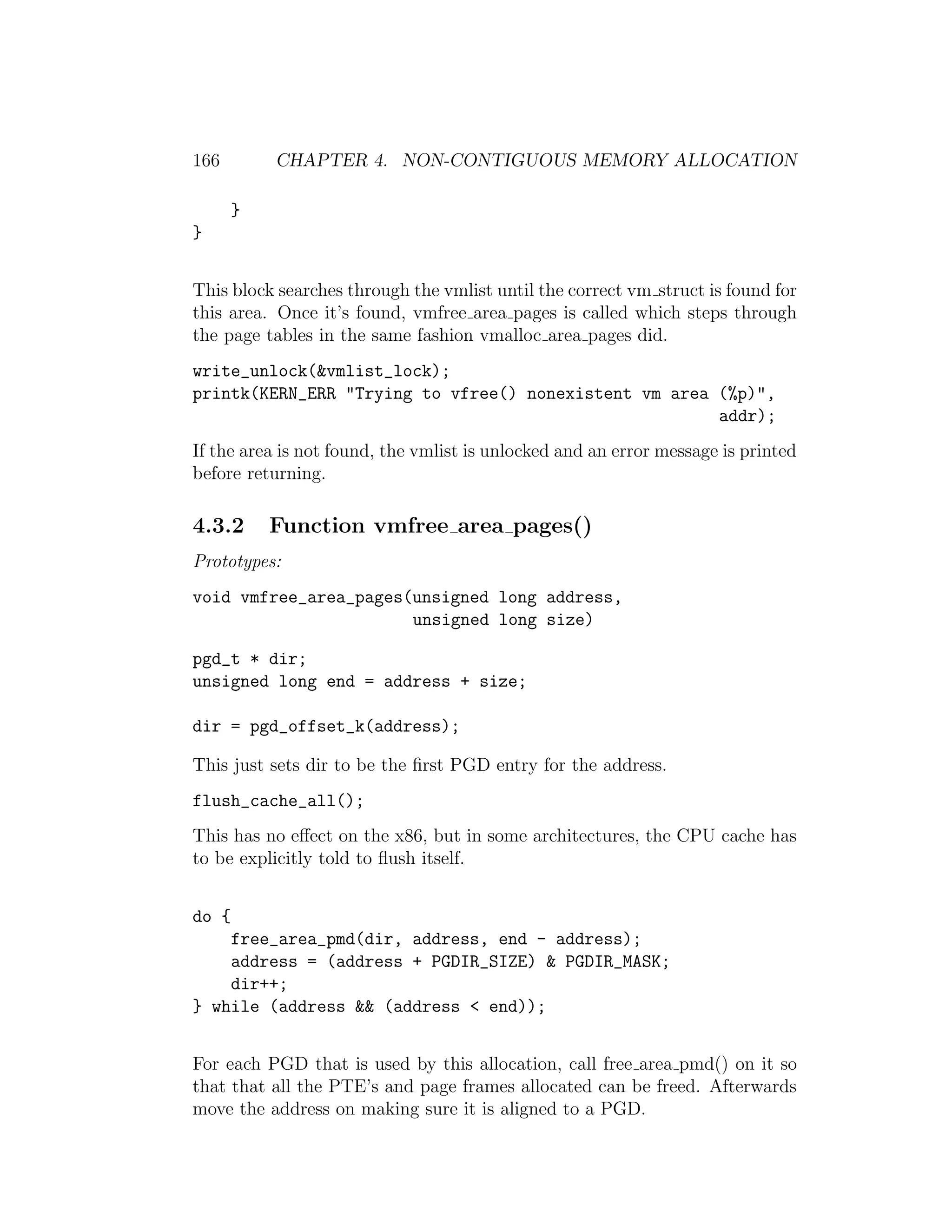 166        CHAPTER 4. NON-CONTIGUOUS MEMORY ALLOCATION

       }
}


This block searches through the vmlist until the correct vm struct is found for
this area. Once it’s found, vmfree area pages is called which steps through
the page tables in the same fashion vmalloc area pages did.
write_unlock(&vmlist_lock);
printk(KERN_ERR "Trying to vfree() nonexistent vm area (%p)",
                                                       addr);
If the area is not found, the vmlist is unlocked and an error message is printed
before returning.

4.3.2      Function vmfree area pages()
Prototypes:
void vmfree_area_pages(unsigned long address,
                       unsigned long size)

pgd_t * dir;
unsigned long end = address + size;

dir = pgd_offset_k(address);

This just sets dir to be the ﬁrst PGD entry for the address.
flush_cache_all();
This has no eﬀect on the x86, but in some architectures, the CPU cache has
to be explicitly told to ﬂush itself.


do {
    free_area_pmd(dir, address, end - address);
    address = (address + PGDIR_SIZE) & PGDIR_MASK;
    dir++;
} while (address && (address < end));


For each PGD that is used by this allocation, call free area pmd() on it so
that that all the PTE’s and page frames allocated can be freed. Afterwards
move the address on making sure it is aligned to a PGD.
 