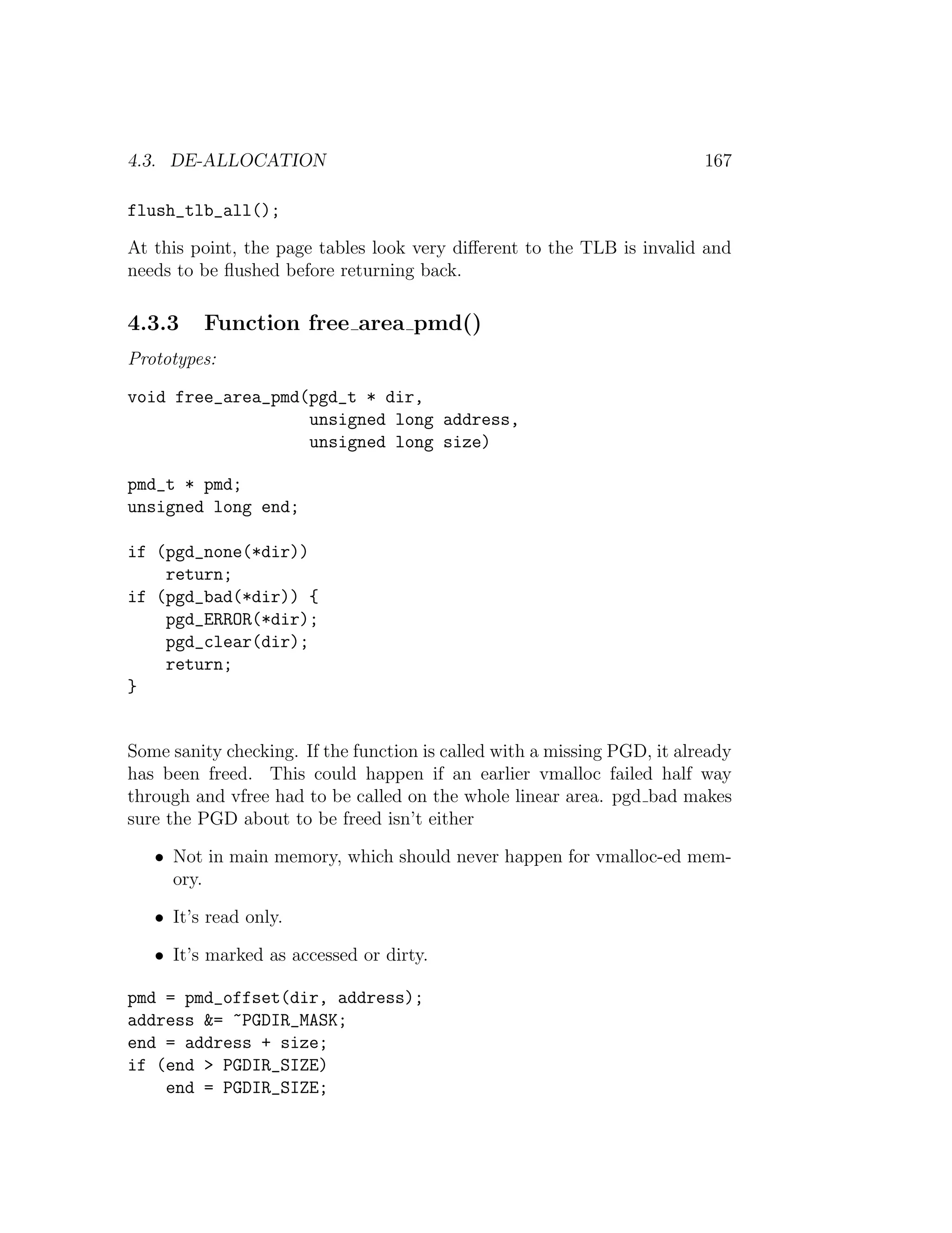 4.3. DE-ALLOCATION                                                        167

flush_tlb_all();

At this point, the page tables look very diﬀerent to the TLB is invalid and
needs to be ﬂushed before returning back.

4.3.3    Function free area pmd()
Prototypes:

void free_area_pmd(pgd_t * dir,
                   unsigned long address,
                   unsigned long size)

pmd_t * pmd;
unsigned long end;

if (pgd_none(*dir))
    return;
if (pgd_bad(*dir)) {
    pgd_ERROR(*dir);
    pgd_clear(dir);
    return;
}


Some sanity checking. If the function is called with a missing PGD, it already
has been freed. This could happen if an earlier vmalloc failed half way
through and vfree had to be called on the whole linear area. pgd bad makes
sure the PGD about to be freed isn’t either

   • Not in main memory, which should never happen for vmalloc-ed mem-
     ory.

   • It’s read only.

   • It’s marked as accessed or dirty.

pmd = pmd_offset(dir, address);
address &= ~PGDIR_MASK;
end = address + size;
if (end > PGDIR_SIZE)
    end = PGDIR_SIZE;
 