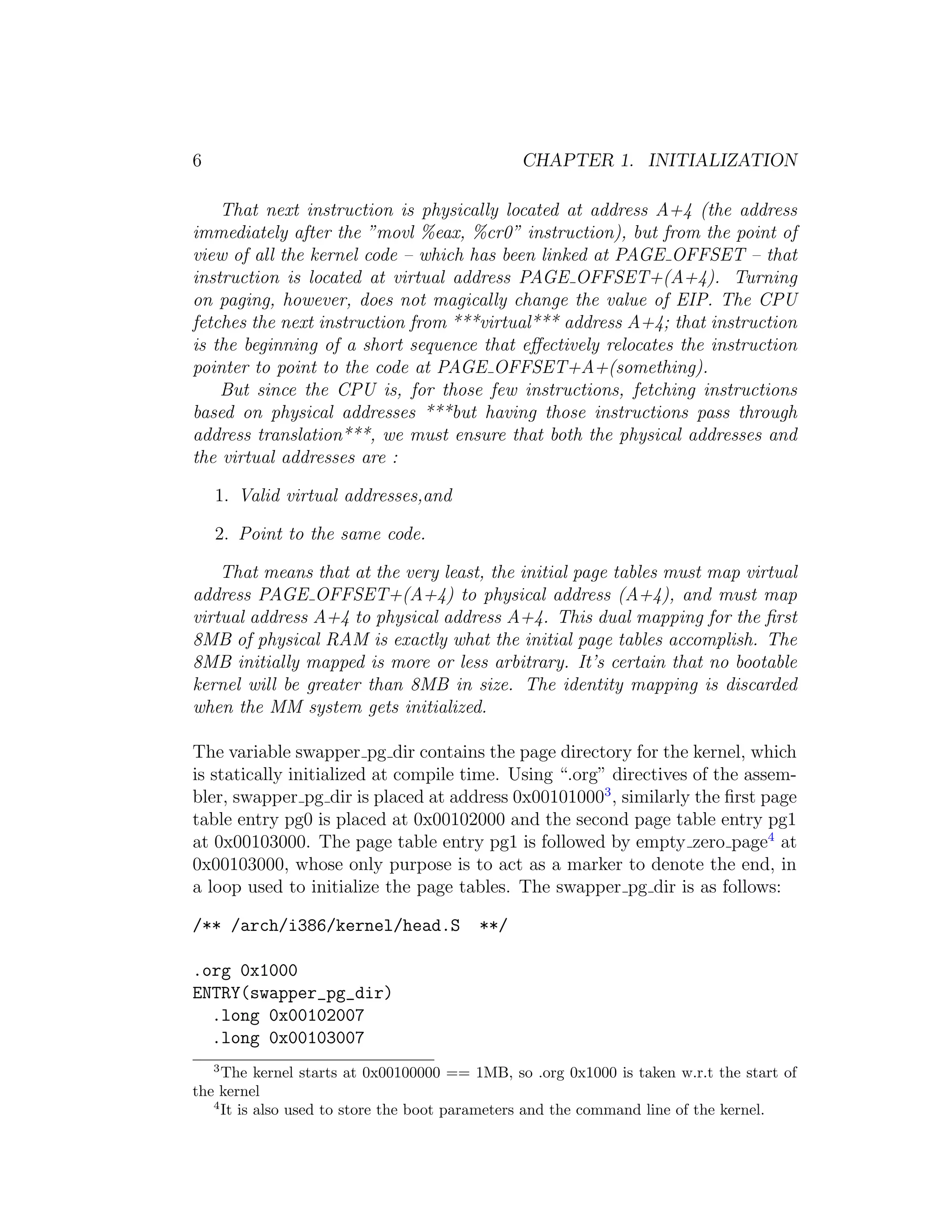 6                                              CHAPTER 1. INITIALIZATION

    That next instruction is physically located at address A+4 (the address
immediately after the ”movl %eax, %cr0” instruction), but from the point of
view of all the kernel code – which has been linked at PAGE OFFSET – that
instruction is located at virtual address PAGE OFFSET+(A+4). Turning
on paging, however, does not magically change the value of EIP. The CPU
fetches the next instruction from ***virtual*** address A+4; that instruction
is the beginning of a short sequence that eﬀectively relocates the instruction
pointer to point to the code at PAGE OFFSET+A+(something).
    But since the CPU is, for those few instructions, fetching instructions
based on physical addresses ***but having those instructions pass through
address translation***, we must ensure that both the physical addresses and
the virtual addresses are :

    1. Valid virtual addresses,and

    2. Point to the same code.

    That means that at the very least, the initial page tables must map virtual
address PAGE OFFSET+(A+4) to physical address (A+4), and must map
virtual address A+4 to physical address A+4. This dual mapping for the ﬁrst
8MB of physical RAM is exactly what the initial page tables accomplish. The
8MB initially mapped is more or less arbitrary. It’s certain that no bootable
kernel will be greater than 8MB in size. The identity mapping is discarded
when the MM system gets initialized.

The variable swapper pg dir contains the page directory for the kernel, which
is statically initialized at compile time. Using “.org” directives of the assem-
bler, swapper pg dir is placed at address 0x001010003 , similarly the ﬁrst page
table entry pg0 is placed at 0x00102000 and the second page table entry pg1
at 0x00103000. The page table entry pg1 is followed by empty zero page4 at
0x00103000, whose only purpose is to act as a marker to denote the end, in
a loop used to initialize the page tables. The swapper pg dir is as follows:

/** /arch/i386/kernel/head.S             **/

.org 0x1000
ENTRY(swapper_pg_dir)
  .long 0x00102007
  .long 0x00103007
    3
     The kernel starts at 0x00100000 == 1MB, so .org 0x1000 is taken w.r.t the start of
the kernel
   4
     It is also used to store the boot parameters and the command line of the kernel.
 