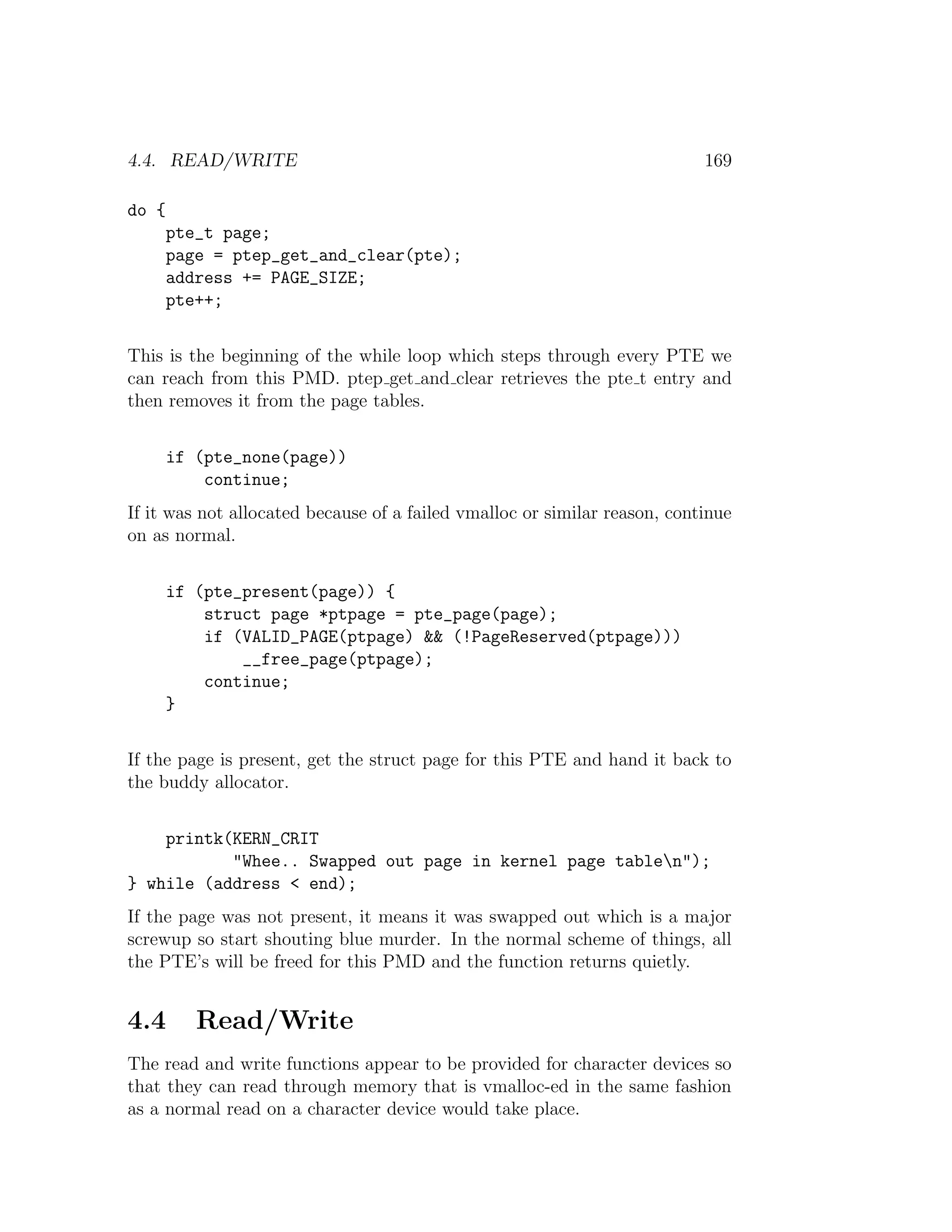 4.4. READ/WRITE                                                            169

do {
       pte_t page;
       page = ptep_get_and_clear(pte);
       address += PAGE_SIZE;
       pte++;


This is the beginning of the while loop which steps through every PTE we
can reach from this PMD. ptep get and clear retrieves the pte t entry and
then removes it from the page tables.


       if (pte_none(page))
           continue;
If it was not allocated because of a failed vmalloc or similar reason, continue
on as normal.


       if (pte_present(page)) {
           struct page *ptpage = pte_page(page);
           if (VALID_PAGE(ptpage) && (!PageReserved(ptpage)))
               __free_page(ptpage);
           continue;
       }


If the page is present, get the struct page for this PTE and hand it back to
the buddy allocator.


    printk(KERN_CRIT
           "Whee.. Swapped out page in kernel page tablen");
} while (address < end);
If the page was not present, it means it was swapped out which is a major
screwup so start shouting blue murder. In the normal scheme of things, all
the PTE’s will be freed for this PMD and the function returns quietly.


4.4       Read/Write
The read and write functions appear to be provided for character devices so
that they can read through memory that is vmalloc-ed in the same fashion
as a normal read on a character device would take place.
 