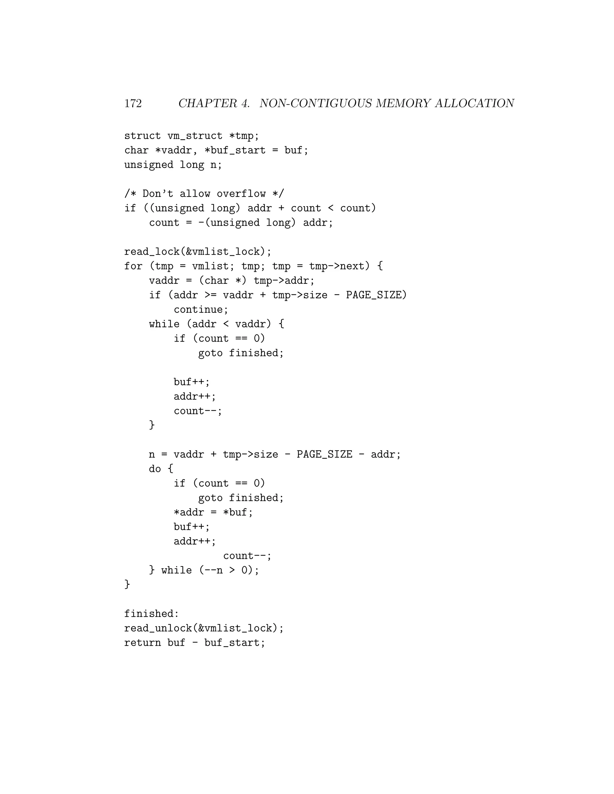 172       CHAPTER 4. NON-CONTIGUOUS MEMORY ALLOCATION

struct vm_struct *tmp;
char *vaddr, *buf_start = buf;
unsigned long n;

/* Don’t allow overflow */
if ((unsigned long) addr + count < count)
    count = -(unsigned long) addr;

read_lock(&vmlist_lock);
for (tmp = vmlist; tmp; tmp = tmp->next) {
    vaddr = (char *) tmp->addr;
    if (addr >= vaddr + tmp->size - PAGE_SIZE)
        continue;
    while (addr < vaddr) {
        if (count == 0)
            goto finished;

          buf++;
          addr++;
          count--;
      }

      n = vaddr + tmp->size - PAGE_SIZE - addr;
      do {
           if (count == 0)
               goto finished;
           *addr = *buf;
           buf++;
           addr++;
                   count--;
      } while (--n > 0);
}

finished:
read_unlock(&vmlist_lock);
return buf - buf_start;
 