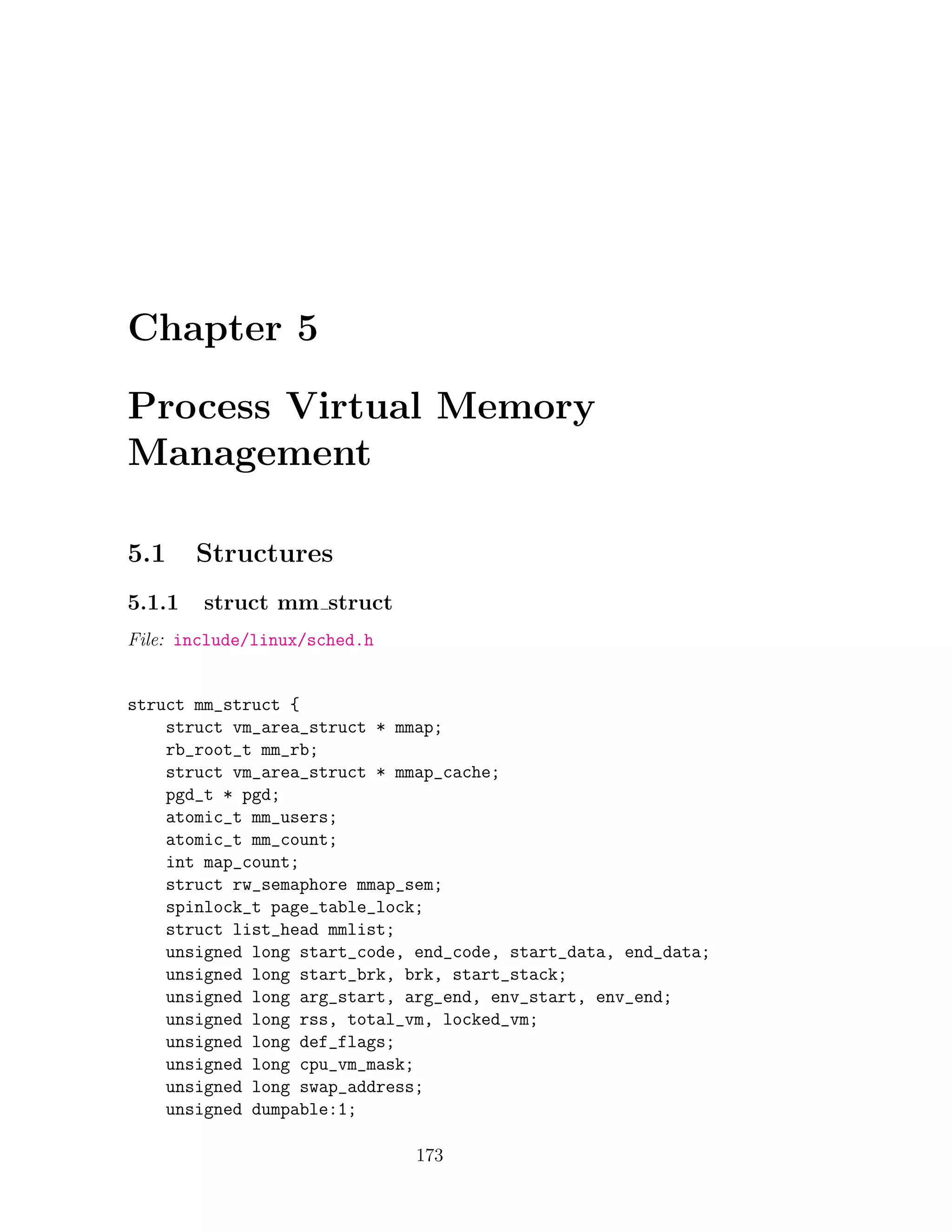 Chapter 5

Process Virtual Memory
Management

5.1     Structures
5.1.1   struct mm struct
File: include/linux/sched.h


struct mm_struct {
    struct vm_area_struct * mmap;
    rb_root_t mm_rb;
    struct vm_area_struct * mmap_cache;
    pgd_t * pgd;
    atomic_t mm_users;
    atomic_t mm_count;
    int map_count;
    struct rw_semaphore mmap_sem;
    spinlock_t page_table_lock;
    struct list_head mmlist;
    unsigned long start_code, end_code, start_data, end_data;
    unsigned long start_brk, brk, start_stack;
    unsigned long arg_start, arg_end, env_start, env_end;
    unsigned long rss, total_vm, locked_vm;
    unsigned long def_flags;
    unsigned long cpu_vm_mask;
    unsigned long swap_address;
    unsigned dumpable:1;

                              173
 