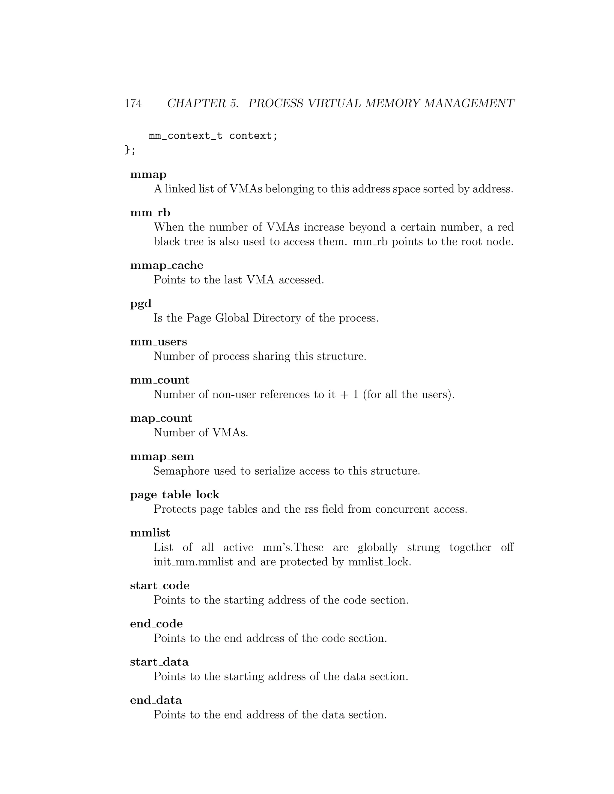 174     CHAPTER 5. PROCESS VIRTUAL MEMORY MANAGEMENT

      mm_context_t context;
};

mmap
  A linked list of VMAs belonging to this address space sorted by address.
mm rb
  When the number of VMAs increase beyond a certain number, a red
  black tree is also used to access them. mm rb points to the root node.
mmap cache
  Points to the last VMA accessed.
pgd
      Is the Page Global Directory of the process.
mm users
  Number of process sharing this structure.
mm count
  Number of non-user references to it + 1 (for all the users).
map count
   Number of VMAs.
mmap sem
  Semaphore used to serialize access to this structure.
page table lock
   Protects page tables and the rss ﬁeld from concurrent access.
mmlist
  List of all active mm’s.These are globally strung together oﬀ
  init mm.mmlist and are protected by mmlist lock.
start code
    Points to the starting address of the code section.
end code
   Points to the end address of the code section.
start data
    Points to the starting address of the data section.
end data
   Points to the end address of the data section.
 