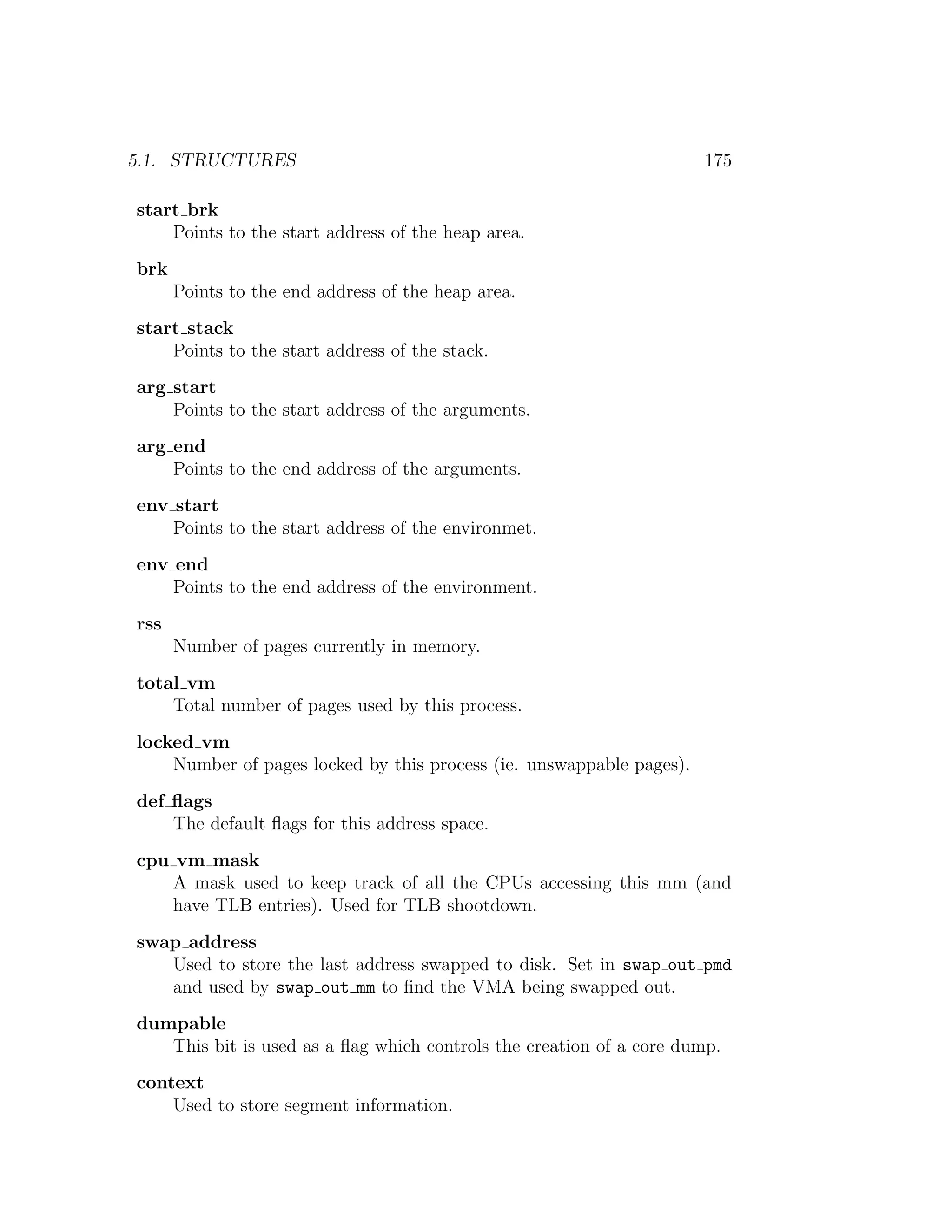 5.1. STRUCTURES                                                       175

start brk
    Points to the start address of the heap area.
brk
      Points to the end address of the heap area.
start stack
    Points to the start address of the stack.
arg start
    Points to the start address of the arguments.
arg end
    Points to the end address of the arguments.
env start
    Points to the start address of the environmet.
env end
    Points to the end address of the environment.
rss
      Number of pages currently in memory.
total vm
    Total number of pages used by this process.
locked vm
    Number of pages locked by this process (ie. unswappable pages).
def ﬂags
    The default ﬂags for this address space.
cpu vm mask
    A mask used to keep track of all the CPUs accessing this mm (and
    have TLB entries). Used for TLB shootdown.
swap address
   Used to store the last address swapped to disk. Set in swap out pmd
   and used by swap out mm to ﬁnd the VMA being swapped out.
dumpable
   This bit is used as a ﬂag which controls the creation of a core dump.
context
    Used to store segment information.
 