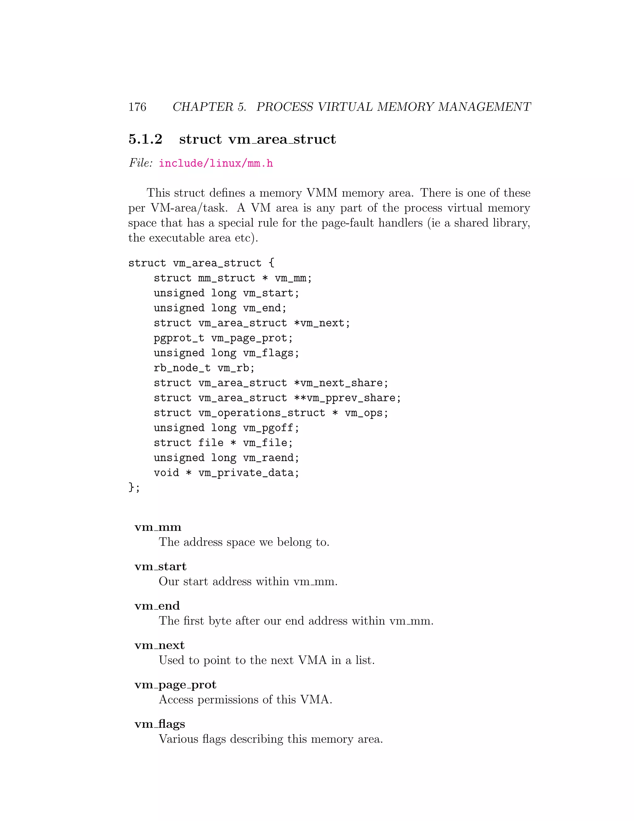 176     CHAPTER 5. PROCESS VIRTUAL MEMORY MANAGEMENT

5.1.2     struct vm area struct
File: include/linux/mm.h

   This struct deﬁnes a memory VMM memory area. There is one of these
per VM-area/task. A VM area is any part of the process virtual memory
space that has a special rule for the page-fault handlers (ie a shared library,
the executable area etc).

struct vm_area_struct {
    struct mm_struct * vm_mm;
    unsigned long vm_start;
    unsigned long vm_end;
    struct vm_area_struct *vm_next;
    pgprot_t vm_page_prot;
    unsigned long vm_flags;
    rb_node_t vm_rb;
    struct vm_area_struct *vm_next_share;
    struct vm_area_struct **vm_pprev_share;
    struct vm_operations_struct * vm_ops;
    unsigned long vm_pgoff;
    struct file * vm_file;
    unsigned long vm_raend;
    void * vm_private_data;
};


 vm mm
    The address space we belong to.
 vm start
    Our start address within vm mm.
 vm end
    The ﬁrst byte after our end address within vm mm.
 vm next
    Used to point to the next VMA in a list.
 vm page prot
    Access permissions of this VMA.
 vm ﬂags
    Various ﬂags describing this memory area.
 