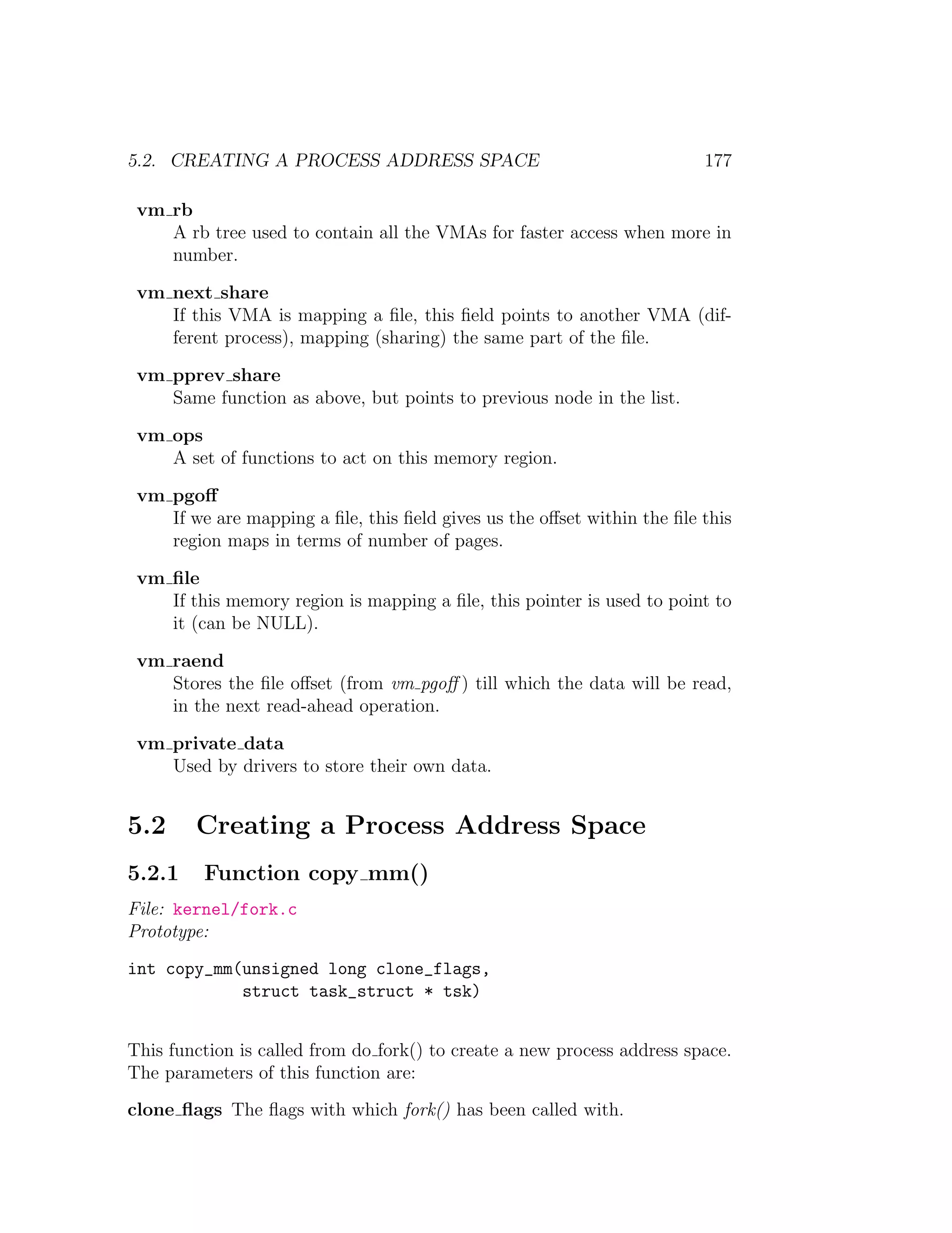 5.2. CREATING A PROCESS ADDRESS SPACE                                    177

 vm rb
    A rb tree used to contain all the VMAs for faster access when more in
    number.

 vm next share
    If this VMA is mapping a ﬁle, this ﬁeld points to another VMA (dif-
    ferent process), mapping (sharing) the same part of the ﬁle.

 vm pprev share
    Same function as above, but points to previous node in the list.

 vm ops
    A set of functions to act on this memory region.

 vm pgoﬀ
    If we are mapping a ﬁle, this ﬁeld gives us the oﬀset within the ﬁle this
    region maps in terms of number of pages.

 vm ﬁle
    If this memory region is mapping a ﬁle, this pointer is used to point to
    it (can be NULL).

 vm raend
    Stores the ﬁle oﬀset (from vm pgoﬀ ) till which the data will be read,
    in the next read-ahead operation.

 vm private data
    Used by drivers to store their own data.


5.2     Creating a Process Address Space
5.2.1    Function copy mm()
File: kernel/fork.c
Prototype:
int copy_mm(unsigned long clone_flags,
            struct task_struct * tsk)


This function is called from do fork() to create a new process address space.
The parameters of this function are:
clone ﬂags The ﬂags with which fork() has been called with.
 