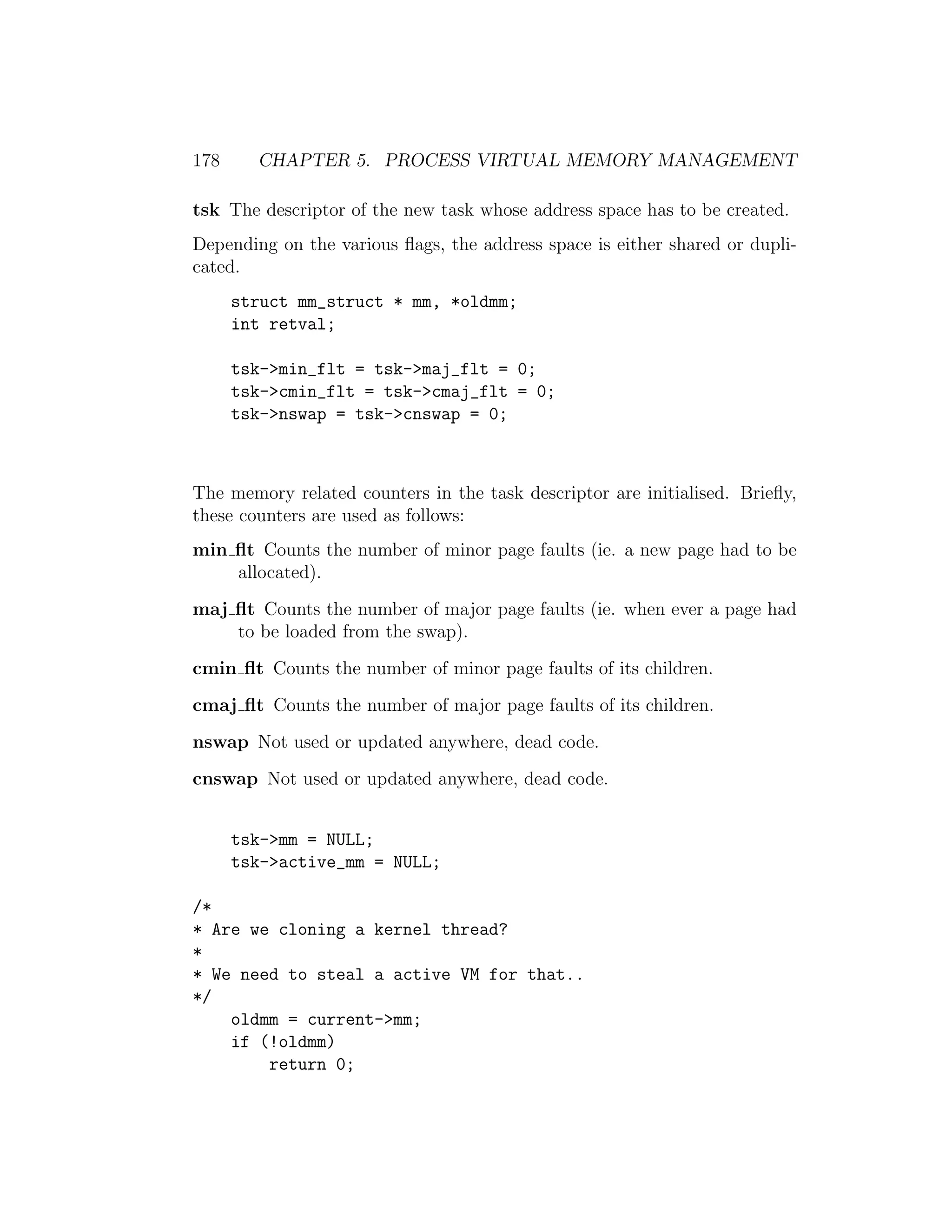 178     CHAPTER 5. PROCESS VIRTUAL MEMORY MANAGEMENT

tsk The descriptor of the new task whose address space has to be created.
Depending on the various ﬂags, the address space is either shared or dupli-
cated.
      struct mm_struct * mm, *oldmm;
      int retval;

      tsk->min_flt = tsk->maj_flt = 0;
      tsk->cmin_flt = tsk->cmaj_flt = 0;
      tsk->nswap = tsk->cnswap = 0;



The memory related counters in the task descriptor are initialised. Brieﬂy,
these counters are used as follows:
min ﬂt Counts the number of minor page faults (ie. a new page had to be
    allocated).
maj ﬂt Counts the number of major page faults (ie. when ever a page had
    to be loaded from the swap).
cmin ﬂt Counts the number of minor page faults of its children.
cmaj ﬂt Counts the number of major page faults of its children.
nswap Not used or updated anywhere, dead code.
cnswap Not used or updated anywhere, dead code.


      tsk->mm = NULL;
      tsk->active_mm = NULL;

/*
* Are we cloning a kernel thread?
*
* We need to steal a active VM for that..
*/
    oldmm = current->mm;
    if (!oldmm)
        return 0;
 