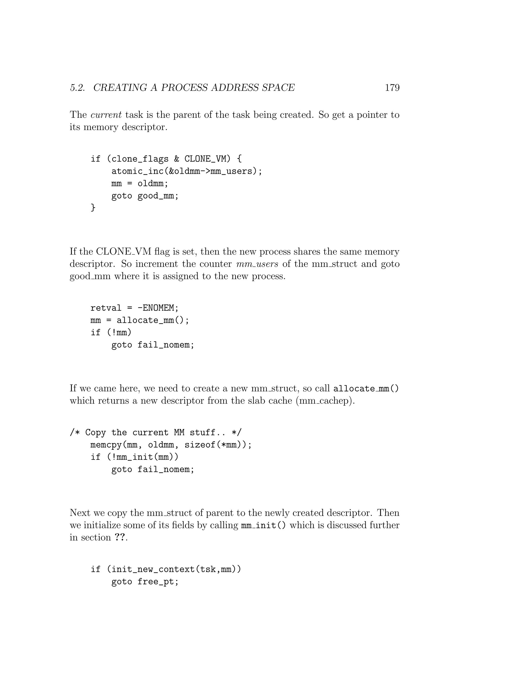 5.2. CREATING A PROCESS ADDRESS SPACE                                      179

The current task is the parent of the task being created. So get a pointer to
its memory descriptor.


     if (clone_flags & CLONE_VM) {
         atomic_inc(&oldmm->mm_users);
         mm = oldmm;
         goto good_mm;
     }



If the CLONE VM ﬂag is set, then the new process shares the same memory
descriptor. So increment the counter mm users of the mm struct and goto
good mm where it is assigned to the new process.


     retval = -ENOMEM;
     mm = allocate_mm();
     if (!mm)
         goto fail_nomem;



If we came here, we need to create a new mm struct, so call allocate mm()
which returns a new descriptor from the slab cache (mm cachep).


/* Copy the current MM stuff.. */
    memcpy(mm, oldmm, sizeof(*mm));
    if (!mm_init(mm))
        goto fail_nomem;



Next we copy the mm struct of parent to the newly created descriptor. Then
we initialize some of its ﬁelds by calling mm init() which is discussed further
in section ??.


     if (init_new_context(tsk,mm))
         goto free_pt;
 