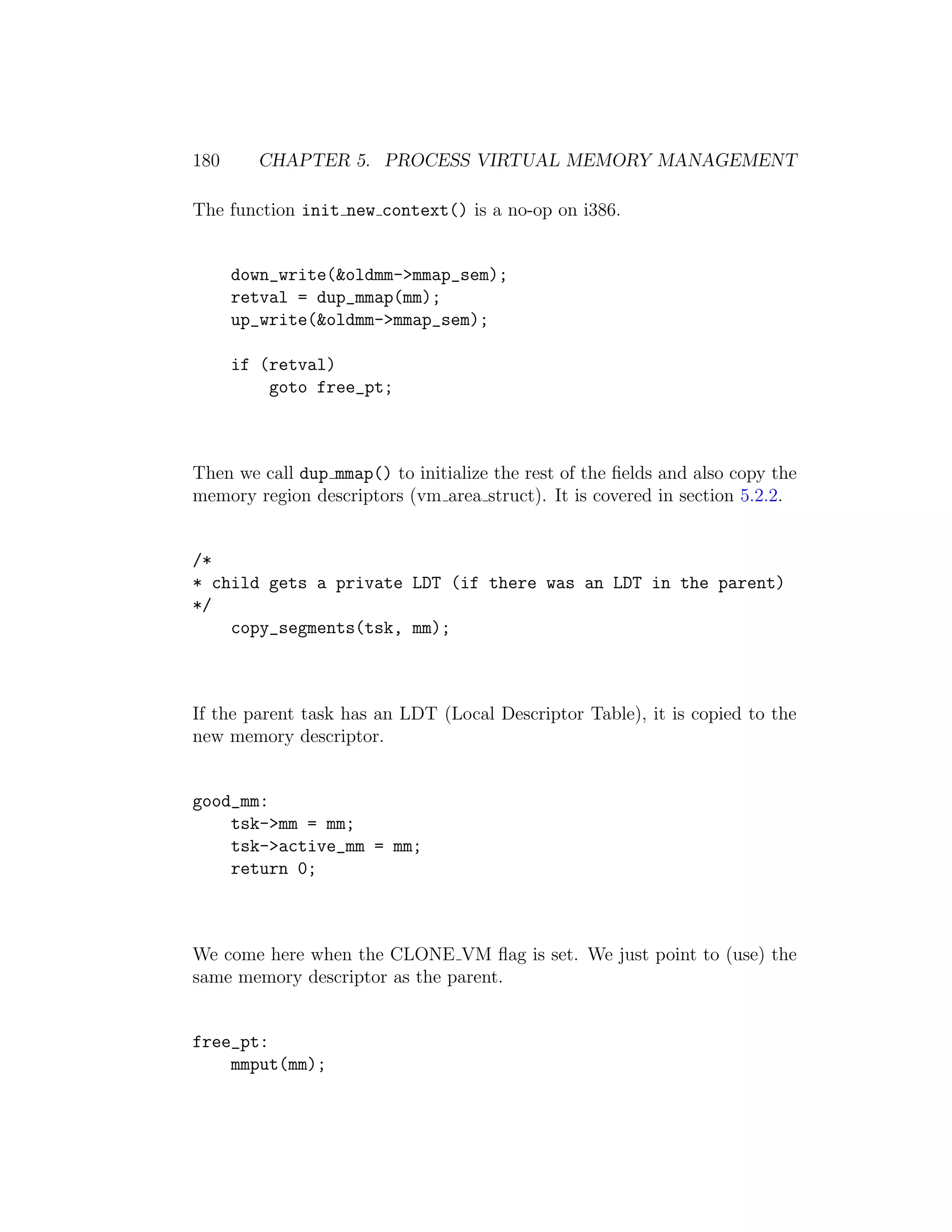 180     CHAPTER 5. PROCESS VIRTUAL MEMORY MANAGEMENT

The function init new context() is a no-op on i386.


      down_write(&oldmm->mmap_sem);
      retval = dup_mmap(mm);
      up_write(&oldmm->mmap_sem);

      if (retval)
          goto free_pt;



Then we call dup mmap() to initialize the rest of the ﬁelds and also copy the
memory region descriptors (vm area struct). It is covered in section 5.2.2.


/*
* child gets a private LDT (if there was an LDT in the parent)
*/
    copy_segments(tsk, mm);



If the parent task has an LDT (Local Descriptor Table), it is copied to the
new memory descriptor.


good_mm:
    tsk->mm = mm;
    tsk->active_mm = mm;
    return 0;



We come here when the CLONE VM ﬂag is set. We just point to (use) the
same memory descriptor as the parent.


free_pt:
    mmput(mm);
 