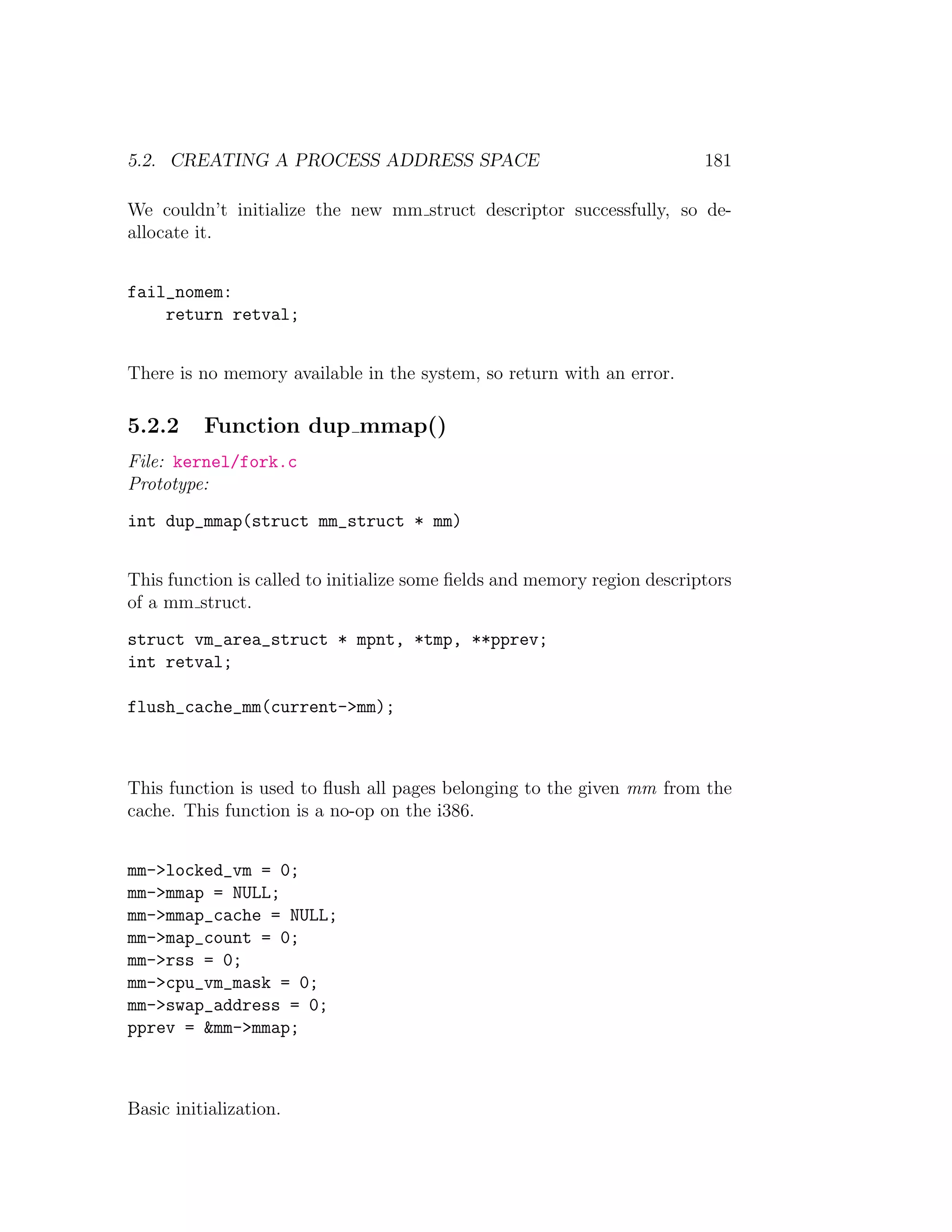 5.2. CREATING A PROCESS ADDRESS SPACE                                     181

We couldn’t initialize the new mm struct descriptor successfully, so de-
allocate it.


fail_nomem:
    return retval;


There is no memory available in the system, so return with an error.

5.2.2     Function dup mmap()
File: kernel/fork.c
Prototype:
int dup_mmap(struct mm_struct * mm)


This function is called to initialize some ﬁelds and memory region descriptors
of a mm struct.
struct vm_area_struct * mpnt, *tmp, **pprev;
int retval;

flush_cache_mm(current->mm);



This function is used to ﬂush all pages belonging to the given mm from the
cache. This function is a no-op on the i386.


mm->locked_vm = 0;
mm->mmap = NULL;
mm->mmap_cache = NULL;
mm->map_count = 0;
mm->rss = 0;
mm->cpu_vm_mask = 0;
mm->swap_address = 0;
pprev = &mm->mmap;



Basic initialization.
 
