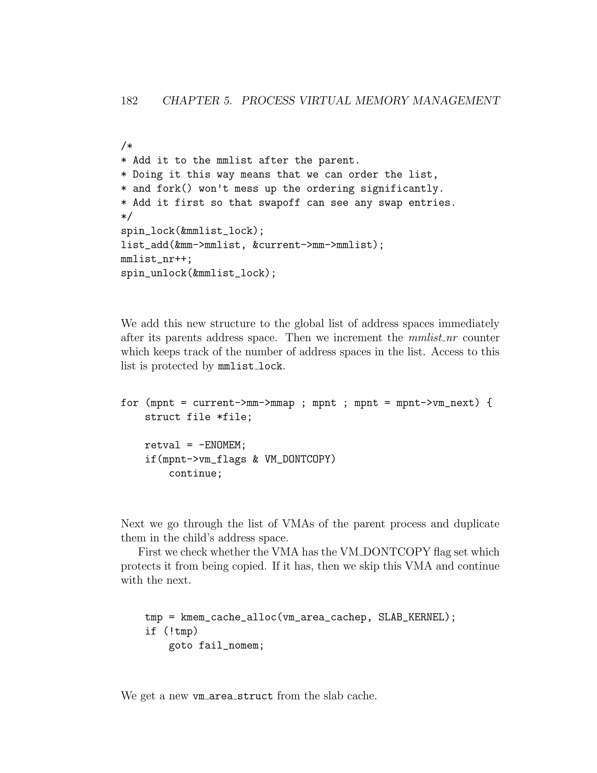 182     CHAPTER 5. PROCESS VIRTUAL MEMORY MANAGEMENT


/*
* Add it to the mmlist after the parent.
* Doing it this way means that we can order the list,
* and fork() won’t mess up the ordering significantly.
* Add it first so that swapoff can see any swap entries.
*/
spin_lock(&mmlist_lock);
list_add(&mm->mmlist, &current->mm->mmlist);
mmlist_nr++;
spin_unlock(&mmlist_lock);



We add this new structure to the global list of address spaces immediately
after its parents address space. Then we increment the mmlist nr counter
which keeps track of the number of address spaces in the list. Access to this
list is protected by mmlist lock.


for (mpnt = current->mm->mmap ; mpnt ; mpnt = mpnt->vm_next) {
    struct file *file;

      retval = -ENOMEM;
      if(mpnt->vm_flags & VM_DONTCOPY)
          continue;



Next we go through the list of VMAs of the parent process and duplicate
them in the child’s address space.
   First we check whether the VMA has the VM DONTCOPY ﬂag set which
protects it from being copied. If it has, then we skip this VMA and continue
with the next.


      tmp = kmem_cache_alloc(vm_area_cachep, SLAB_KERNEL);
      if (!tmp)
          goto fail_nomem;



We get a new vm area struct from the slab cache.
 