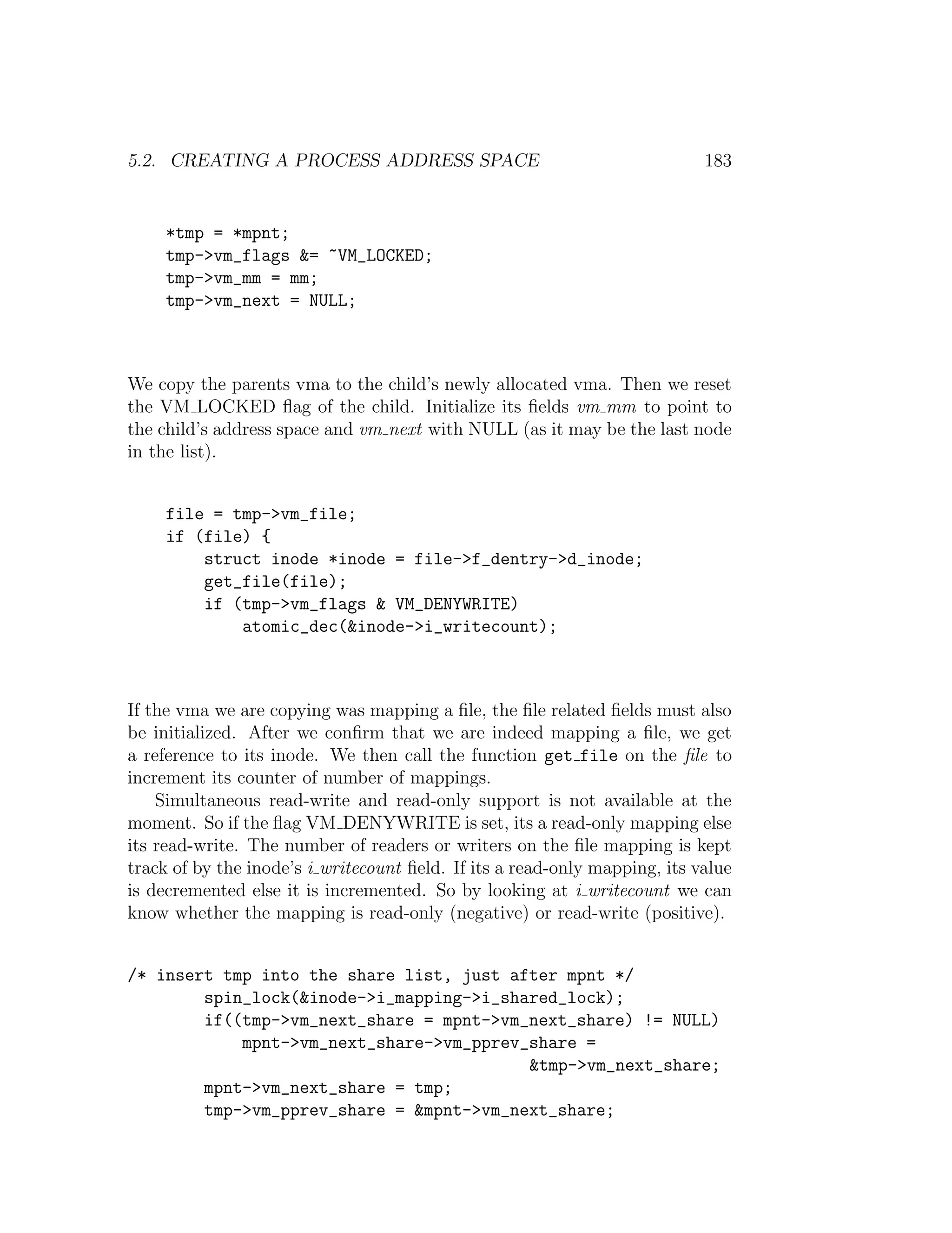 5.2. CREATING A PROCESS ADDRESS SPACE                                       183


     *tmp = *mpnt;
     tmp->vm_flags &= ~VM_LOCKED;
     tmp->vm_mm = mm;
     tmp->vm_next = NULL;



We copy the parents vma to the child’s newly allocated vma. Then we reset
the VM LOCKED ﬂag of the child. Initialize its ﬁelds vm mm to point to
the child’s address space and vm next with NULL (as it may be the last node
in the list).


     file = tmp->vm_file;
     if (file) {
         struct inode *inode = file->f_dentry->d_inode;
         get_file(file);
         if (tmp->vm_flags & VM_DENYWRITE)
             atomic_dec(&inode->i_writecount);



If the vma we are copying was mapping a ﬁle, the ﬁle related ﬁelds must also
be initialized. After we conﬁrm that we are indeed mapping a ﬁle, we get
a reference to its inode. We then call the function get file on the ﬁle to
increment its counter of number of mappings.
    Simultaneous read-write and read-only support is not available at the
moment. So if the ﬂag VM DENYWRITE is set, its a read-only mapping else
its read-write. The number of readers or writers on the ﬁle mapping is kept
track of by the inode’s i writecount ﬁeld. If its a read-only mapping, its value
is decremented else it is incremented. So by looking at i writecount we can
know whether the mapping is read-only (negative) or read-write (positive).


/* insert tmp into the share list, just after mpnt */
        spin_lock(&inode->i_mapping->i_shared_lock);
        if((tmp->vm_next_share = mpnt->vm_next_share) != NULL)
            mpnt->vm_next_share->vm_pprev_share =
                                          &tmp->vm_next_share;
        mpnt->vm_next_share = tmp;
        tmp->vm_pprev_share = &mpnt->vm_next_share;
 