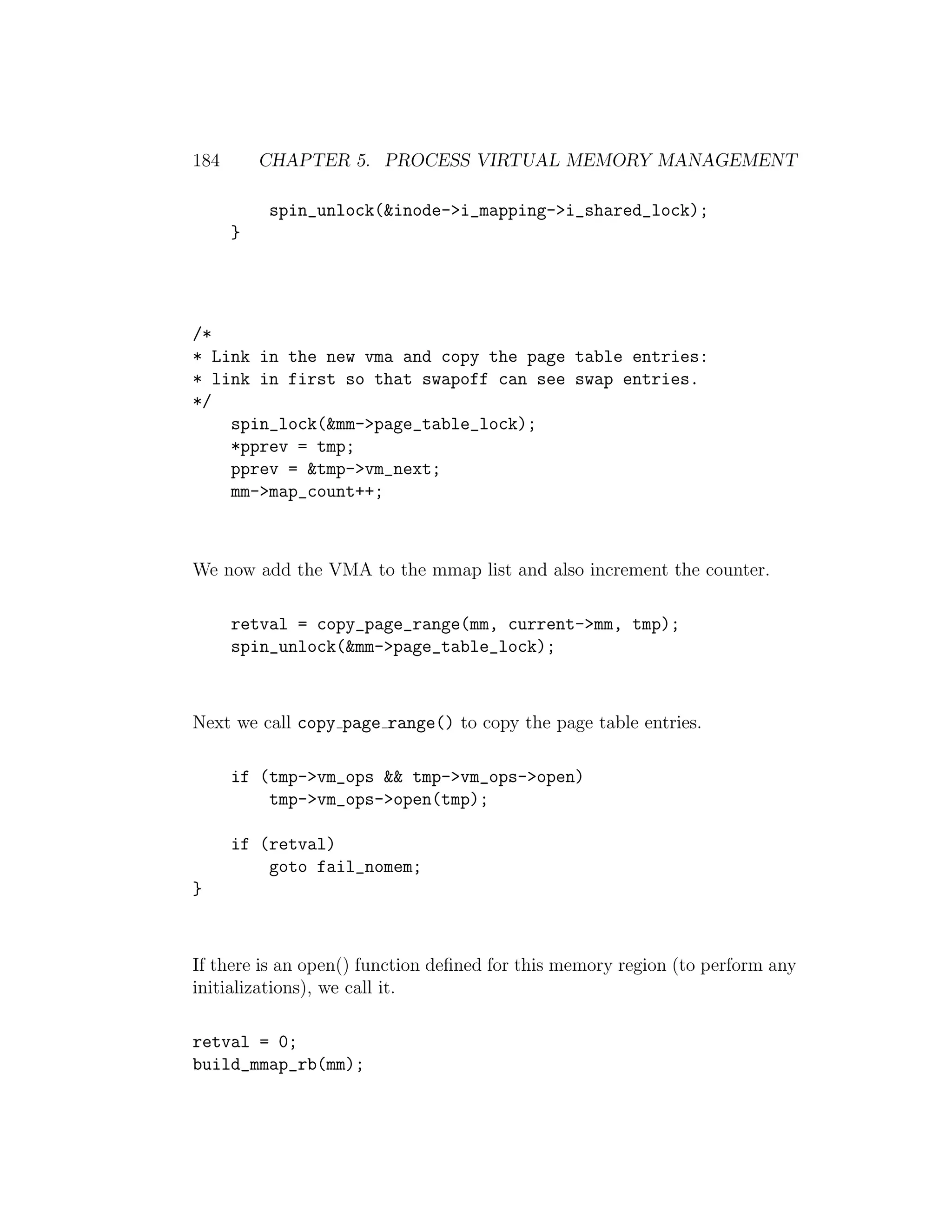184       CHAPTER 5. PROCESS VIRTUAL MEMORY MANAGEMENT

          spin_unlock(&inode->i_mapping->i_shared_lock);
      }




/*
* Link in the new vma and copy the page table entries:
* link in first so that swapoff can see swap entries.
*/
    spin_lock(&mm->page_table_lock);
    *pprev = tmp;
    pprev = &tmp->vm_next;
    mm->map_count++;



We now add the VMA to the mmap list and also increment the counter.

      retval = copy_page_range(mm, current->mm, tmp);
      spin_unlock(&mm->page_table_lock);



Next we call copy page range() to copy the page table entries.

      if (tmp->vm_ops && tmp->vm_ops->open)
          tmp->vm_ops->open(tmp);

      if (retval)
          goto fail_nomem;
}



If there is an open() function deﬁned for this memory region (to perform any
initializations), we call it.

retval = 0;
build_mmap_rb(mm);
 