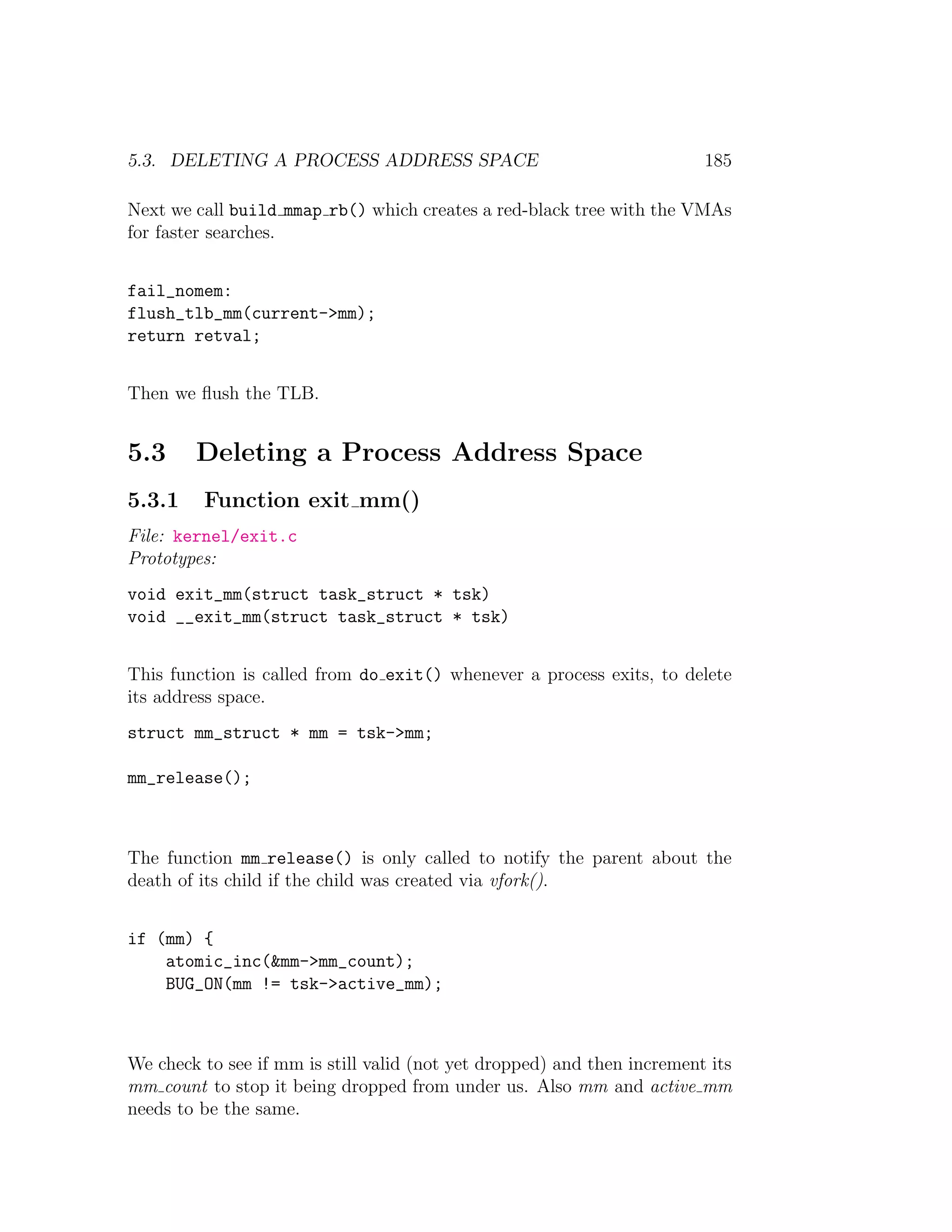 5.3. DELETING A PROCESS ADDRESS SPACE                                    185

Next we call build mmap rb() which creates a red-black tree with the VMAs
for faster searches.


fail_nomem:
flush_tlb_mm(current->mm);
return retval;


Then we ﬂush the TLB.


5.3     Deleting a Process Address Space
5.3.1    Function exit mm()
File: kernel/exit.c
Prototypes:
void exit_mm(struct task_struct * tsk)
void __exit_mm(struct task_struct * tsk)


This function is called from do exit() whenever a process exits, to delete
its address space.
struct mm_struct * mm = tsk->mm;

mm_release();



The function mm release() is only called to notify the parent about the
death of its child if the child was created via vfork().


if (mm) {
    atomic_inc(&mm->mm_count);
    BUG_ON(mm != tsk->active_mm);



We check to see if mm is still valid (not yet dropped) and then increment its
mm count to stop it being dropped from under us. Also mm and active mm
needs to be the same.
 