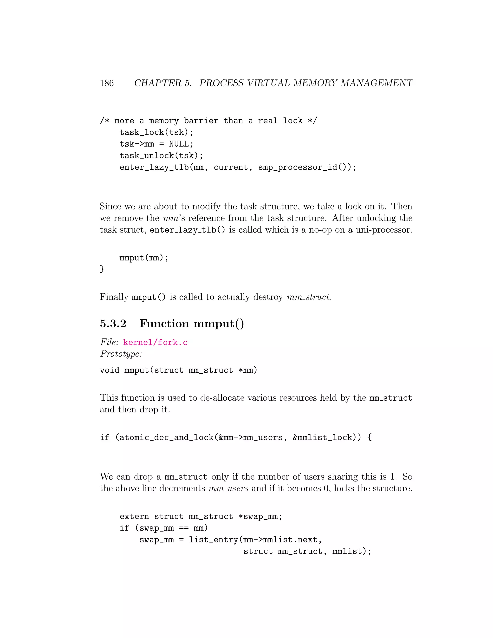 186     CHAPTER 5. PROCESS VIRTUAL MEMORY MANAGEMENT


/* more a memory barrier than a real lock */
    task_lock(tsk);
    tsk->mm = NULL;
    task_unlock(tsk);
    enter_lazy_tlb(mm, current, smp_processor_id());



Since we are about to modify the task structure, we take a lock on it. Then
we remove the mm’s reference from the task structure. After unlocking the
task struct, enter lazy tlb() is called which is a no-op on a uni-processor.

      mmput(mm);
}

Finally mmput() is called to actually destroy mm struct.

5.3.2     Function mmput()
File: kernel/fork.c
Prototype:
void mmput(struct mm_struct *mm)

This function is used to de-allocate various resources held by the mm struct
and then drop it.

if (atomic_dec_and_lock(&mm->mm_users, &mmlist_lock)) {



We can drop a mm struct only if the number of users sharing this is 1. So
the above line decrements mm users and if it becomes 0, locks the structure.

      extern struct mm_struct *swap_mm;
      if (swap_mm == mm)
          swap_mm = list_entry(mm->mmlist.next,
                               struct mm_struct, mmlist);
 