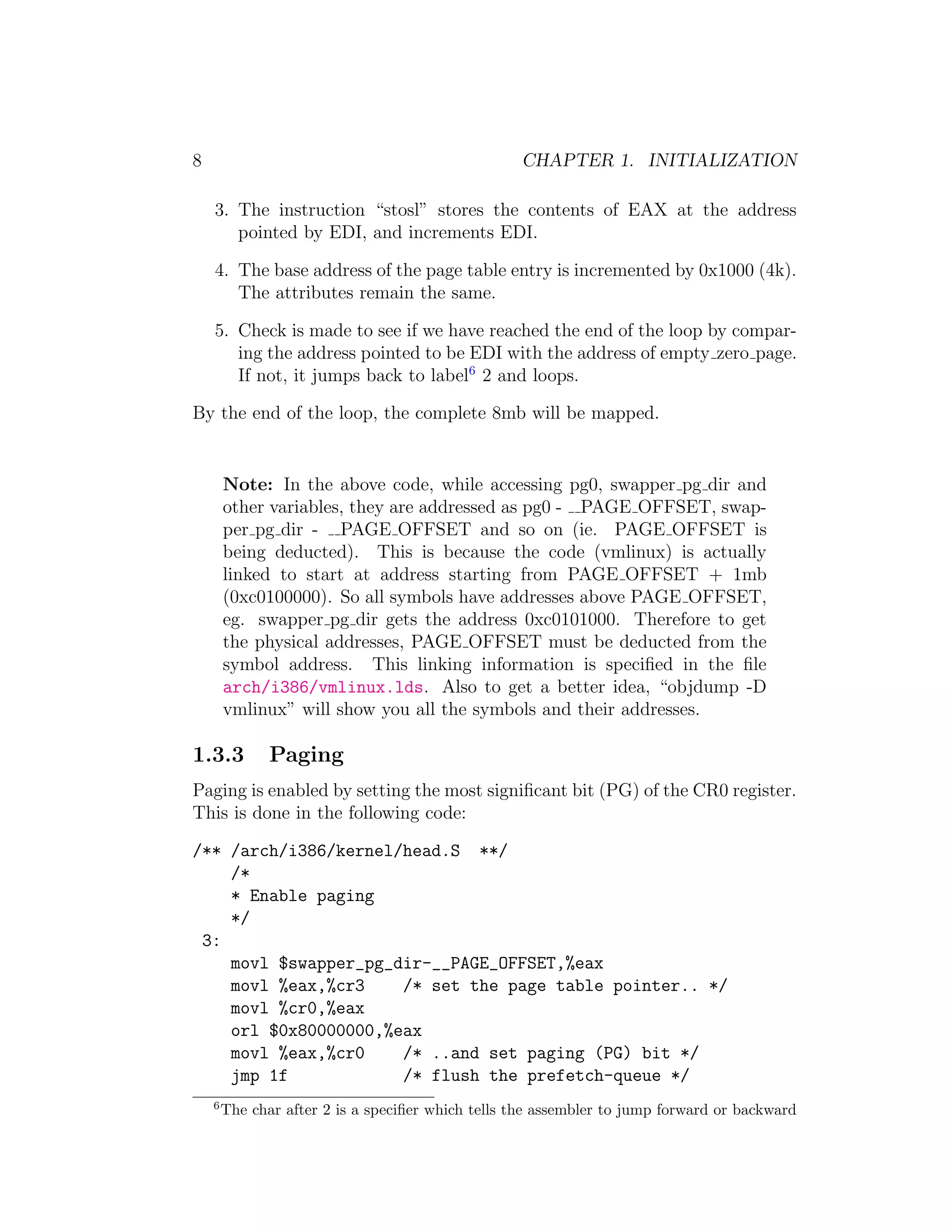 8                                                  CHAPTER 1. INITIALIZATION

    3. The instruction “stosl” stores the contents of EAX at the address
       pointed by EDI, and increments EDI.

    4. The base address of the page table entry is incremented by 0x1000 (4k).
       The attributes remain the same.

    5. Check is made to see if we have reached the end of the loop by compar-
       ing the address pointed to be EDI with the address of empty zero page.
       If not, it jumps back to label6 2 and loops.

By the end of the loop, the complete 8mb will be mapped.


        Note: In the above code, while accessing pg0, swapper pg dir and
        other variables, they are addressed as pg0 - PAGE OFFSET, swap-
        per pg dir - PAGE OFFSET and so on (ie. PAGE OFFSET is
        being deducted). This is because the code (vmlinux) is actually
        linked to start at address starting from PAGE OFFSET + 1mb
        (0xc0100000). So all symbols have addresses above PAGE OFFSET,
        eg. swapper pg dir gets the address 0xc0101000. Therefore to get
        the physical addresses, PAGE OFFSET must be deducted from the
        symbol address. This linking information is speciﬁed in the ﬁle
        arch/i386/vmlinux.lds. Also to get a better idea, “objdump -D
        vmlinux” will show you all the symbols and their addresses.

1.3.3          Paging
Paging is enabled by setting the most signiﬁcant bit (PG) of the CR0 register.
This is done in the following code:

/** /arch/i386/kernel/head.S **/
    /*
    * Enable paging
    */
 3:
    movl $swapper_pg_dir-__PAGE_OFFSET,%eax
    movl %eax,%cr3    /* set the page table pointer.. */
    movl %cr0,%eax
    orl $0x80000000,%eax
    movl %eax,%cr0    /* ..and set paging (PG) bit */
    jmp 1f            /* flush the prefetch-queue */
    6
        The char after 2 is a speciﬁer which tells the assembler to jump forward or backward
 