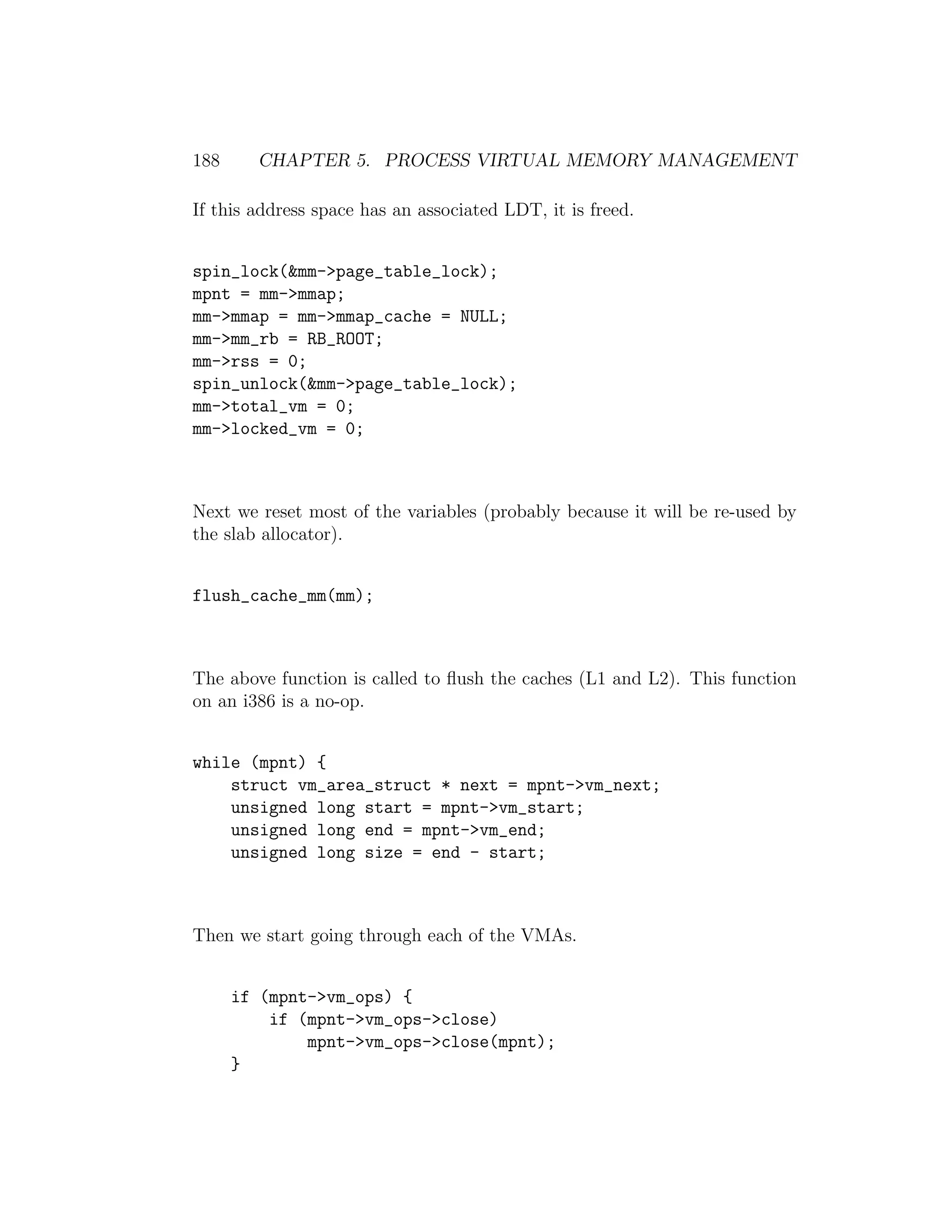 188     CHAPTER 5. PROCESS VIRTUAL MEMORY MANAGEMENT

If this address space has an associated LDT, it is freed.


spin_lock(&mm->page_table_lock);
mpnt = mm->mmap;
mm->mmap = mm->mmap_cache = NULL;
mm->mm_rb = RB_ROOT;
mm->rss = 0;
spin_unlock(&mm->page_table_lock);
mm->total_vm = 0;
mm->locked_vm = 0;



Next we reset most of the variables (probably because it will be re-used by
the slab allocator).


flush_cache_mm(mm);



The above function is called to ﬂush the caches (L1 and L2). This function
on an i386 is a no-op.


while (mpnt) {
    struct vm_area_struct * next = mpnt->vm_next;
    unsigned long start = mpnt->vm_start;
    unsigned long end = mpnt->vm_end;
    unsigned long size = end - start;



Then we start going through each of the VMAs.


      if (mpnt->vm_ops) {
          if (mpnt->vm_ops->close)
              mpnt->vm_ops->close(mpnt);
      }
 