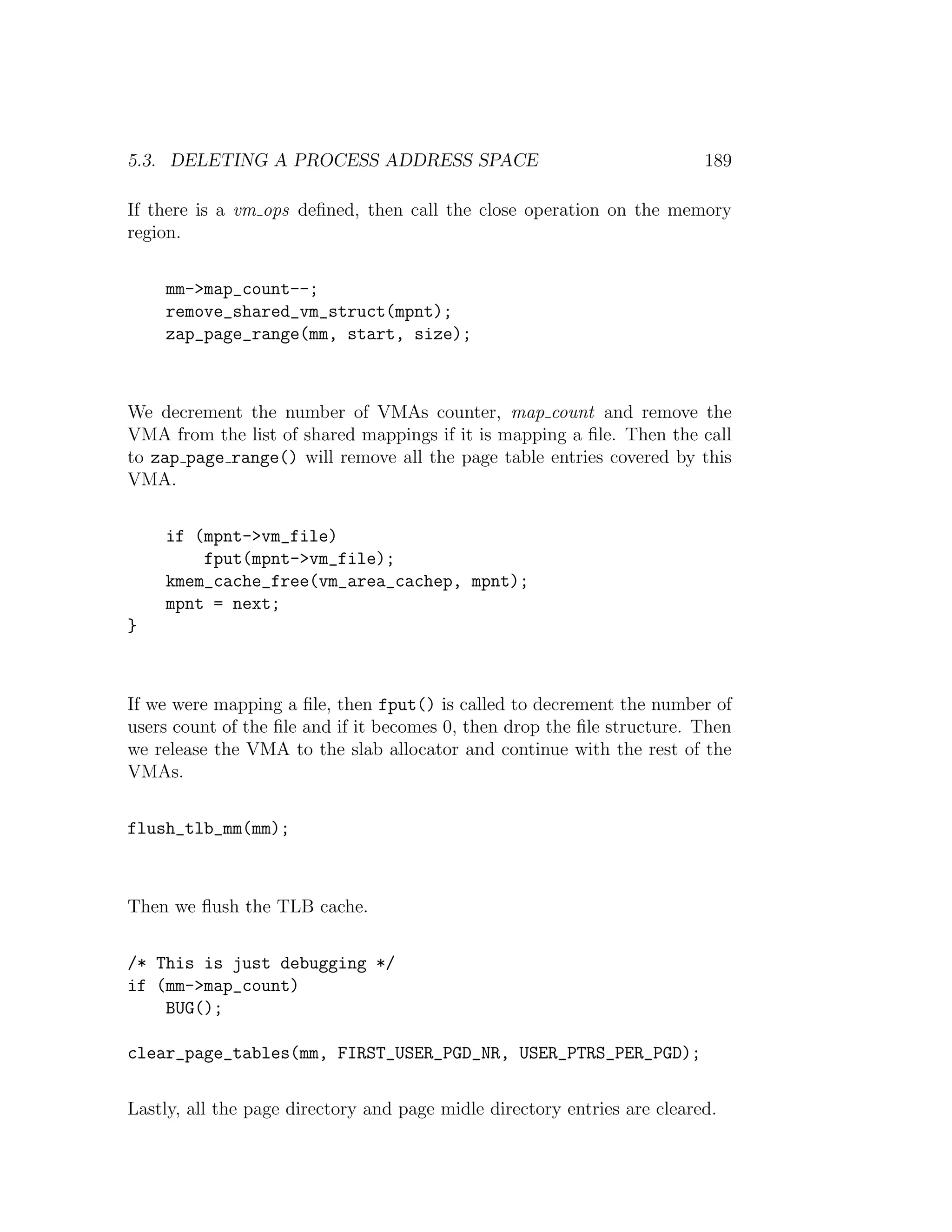 5.3. DELETING A PROCESS ADDRESS SPACE                                     189

If there is a vm ops deﬁned, then call the close operation on the memory
region.


    mm->map_count--;
    remove_shared_vm_struct(mpnt);
    zap_page_range(mm, start, size);



We decrement the number of VMAs counter, map count and remove the
VMA from the list of shared mappings if it is mapping a ﬁle. Then the call
to zap page range() will remove all the page table entries covered by this
VMA.


    if (mpnt->vm_file)
        fput(mpnt->vm_file);
    kmem_cache_free(vm_area_cachep, mpnt);
    mpnt = next;
}



If we were mapping a ﬁle, then fput() is called to decrement the number of
users count of the ﬁle and if it becomes 0, then drop the ﬁle structure. Then
we release the VMA to the slab allocator and continue with the rest of the
VMAs.


flush_tlb_mm(mm);



Then we ﬂush the TLB cache.


/* This is just debugging */
if (mm->map_count)
    BUG();

clear_page_tables(mm, FIRST_USER_PGD_NR, USER_PTRS_PER_PGD);


Lastly, all the page directory and page midle directory entries are cleared.
 