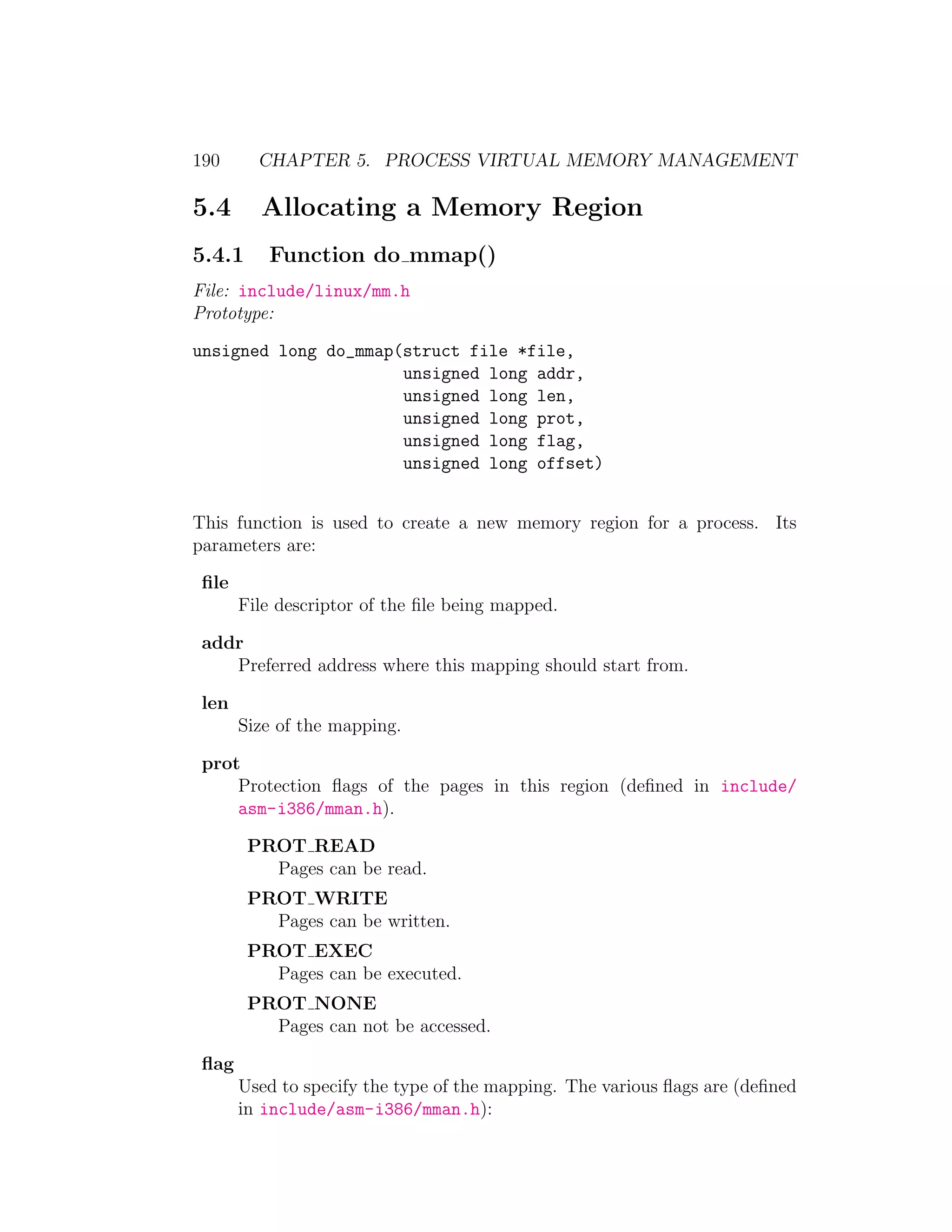 190      CHAPTER 5. PROCESS VIRTUAL MEMORY MANAGEMENT

5.4      Allocating a Memory Region
5.4.1     Function do mmap()
File: include/linux/mm.h
Prototype:

unsigned long do_mmap(struct file *file,
                      unsigned long addr,
                      unsigned long len,
                      unsigned long prot,
                      unsigned long flag,
                      unsigned long offset)


This function is used to create a new memory region for a process. Its
parameters are:

 ﬁle
       File descriptor of the ﬁle being mapped.

 addr
    Preferred address where this mapping should start from.

 len
       Size of the mapping.

 prot
     Protection ﬂags of the pages in this region (deﬁned in include/
     asm-i386/mman.h).

        PROT READ
          Pages can be read.
        PROT WRITE
          Pages can be written.
        PROT EXEC
          Pages can be executed.
        PROT NONE
          Pages can not be accessed.

 ﬂag
       Used to specify the type of the mapping. The various ﬂags are (deﬁned
       in include/asm-i386/mman.h):
 