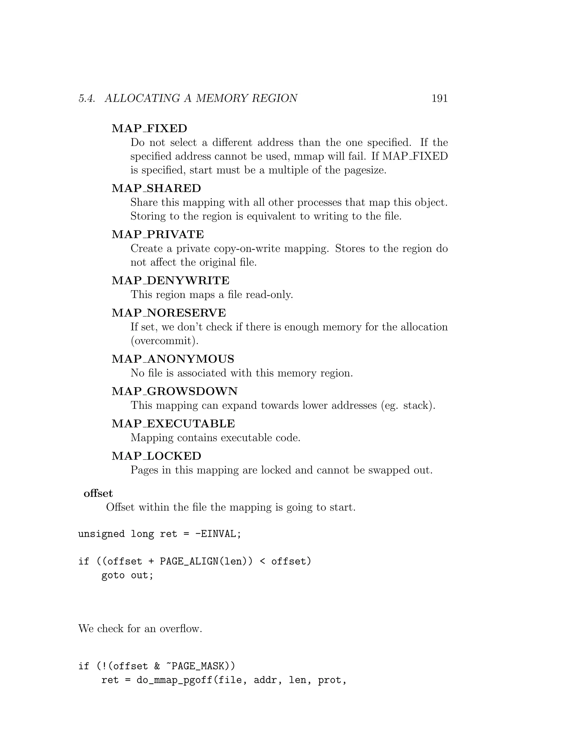 5.4. ALLOCATING A MEMORY REGION                                        191

      MAP FIXED
        Do not select a diﬀerent address than the one speciﬁed. If the
        speciﬁed address cannot be used, mmap will fail. If MAP FIXED
        is speciﬁed, start must be a multiple of the pagesize.
      MAP SHARED
        Share this mapping with all other processes that map this object.
        Storing to the region is equivalent to writing to the ﬁle.
      MAP PRIVATE
        Create a private copy-on-write mapping. Stores to the region do
        not aﬀect the original ﬁle.
      MAP DENYWRITE
        This region maps a ﬁle read-only.
      MAP NORESERVE
        If set, we don’t check if there is enough memory for the allocation
        (overcommit).
      MAP ANONYMOUS
        No ﬁle is associated with this memory region.
      MAP GROWSDOWN
        This mapping can expand towards lower addresses (eg. stack).
      MAP EXECUTABLE
        Mapping contains executable code.
      MAP LOCKED
        Pages in this mapping are locked and cannot be swapped out.

 oﬀset
     Oﬀset within the ﬁle the mapping is going to start.

unsigned long ret = -EINVAL;

if ((offset + PAGE_ALIGN(len)) < offset)
    goto out;



We check for an overﬂow.


if (!(offset & ~PAGE_MASK))
    ret = do_mmap_pgoff(file, addr, len, prot,
 