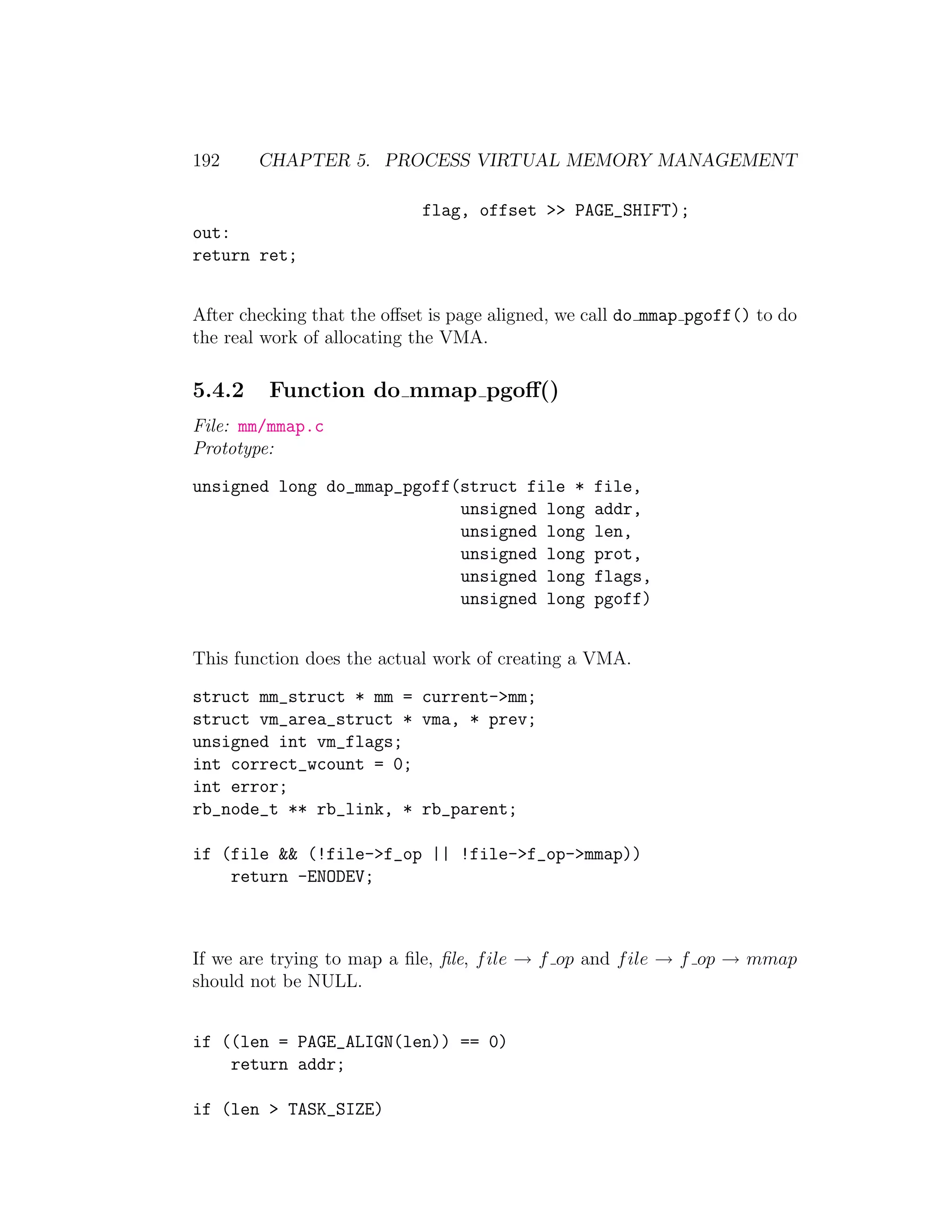 192     CHAPTER 5. PROCESS VIRTUAL MEMORY MANAGEMENT

                            flag, offset >> PAGE_SHIFT);
out:
return ret;


After checking that the oﬀset is page aligned, we call do mmap pgoff() to do
the real work of allocating the VMA.

5.4.2    Function do mmap pgoﬀ()
File: mm/mmap.c
Prototype:

unsigned long do_mmap_pgoff(struct file *         file,
                            unsigned long         addr,
                            unsigned long         len,
                            unsigned long         prot,
                            unsigned long         flags,
                            unsigned long         pgoff)


This function does the actual work of creating a VMA.

struct mm_struct * mm = current->mm;
struct vm_area_struct * vma, * prev;
unsigned int vm_flags;
int correct_wcount = 0;
int error;
rb_node_t ** rb_link, * rb_parent;

if (file && (!file->f_op || !file->f_op->mmap))
    return -ENODEV;



If we are trying to map a ﬁle, ﬁle, f ile → f op and f ile → f op → mmap
should not be NULL.


if ((len = PAGE_ALIGN(len)) == 0)
    return addr;

if (len > TASK_SIZE)
 
