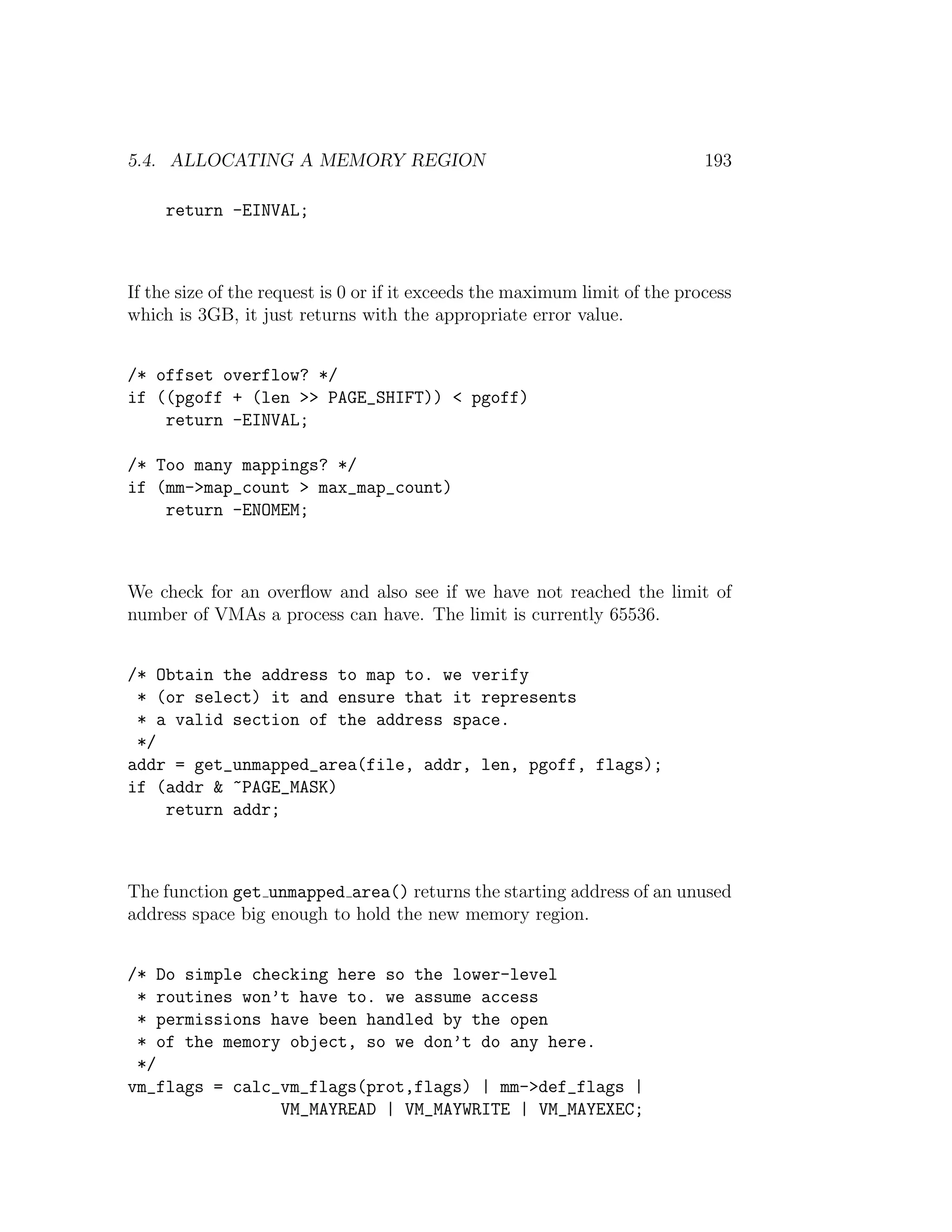 5.4. ALLOCATING A MEMORY REGION                                              193

     return -EINVAL;



If the size of the request is 0 or if it exceeds the maximum limit of the process
which is 3GB, it just returns with the appropriate error value.


/* offset overflow? */
if ((pgoff + (len >> PAGE_SHIFT)) < pgoff)
    return -EINVAL;

/* Too many mappings? */
if (mm->map_count > max_map_count)
    return -ENOMEM;



We check for an overﬂow and also see if we have not reached the limit of
number of VMAs a process can have. The limit is currently 65536.


/* Obtain the address to map to. we verify
 * (or select) it and ensure that it represents
 * a valid section of the address space.
 */
addr = get_unmapped_area(file, addr, len, pgoff, flags);
if (addr & ~PAGE_MASK)
    return addr;



The function get unmapped area() returns the starting address of an unused
address space big enough to hold the new memory region.


/* Do simple checking here so the lower-level
 * routines won’t have to. we assume access
 * permissions have been handled by the open
 * of the memory object, so we don’t do any here.
 */
vm_flags = calc_vm_flags(prot,flags) | mm->def_flags |
                VM_MAYREAD | VM_MAYWRITE | VM_MAYEXEC;
 