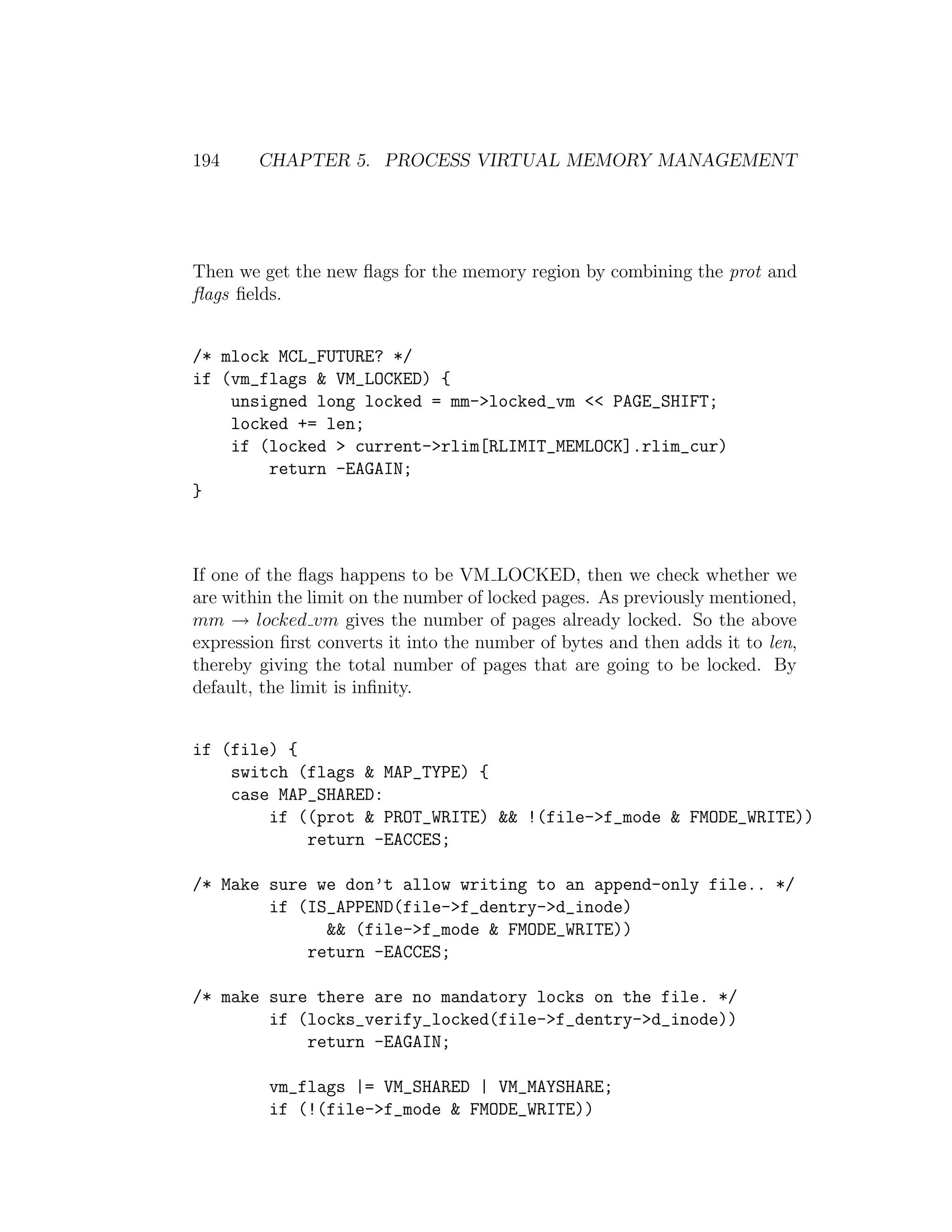194     CHAPTER 5. PROCESS VIRTUAL MEMORY MANAGEMENT




Then we get the new ﬂags for the memory region by combining the prot and
ﬂags ﬁelds.


/* mlock MCL_FUTURE? */
if (vm_flags & VM_LOCKED) {
    unsigned long locked = mm->locked_vm << PAGE_SHIFT;
    locked += len;
    if (locked > current->rlim[RLIMIT_MEMLOCK].rlim_cur)
        return -EAGAIN;
}



If one of the ﬂags happens to be VM LOCKED, then we check whether we
are within the limit on the number of locked pages. As previously mentioned,
mm → locked vm gives the number of pages already locked. So the above
expression ﬁrst converts it into the number of bytes and then adds it to len,
thereby giving the total number of pages that are going to be locked. By
default, the limit is inﬁnity.


if (file) {
    switch (flags & MAP_TYPE) {
    case MAP_SHARED:
        if ((prot & PROT_WRITE) && !(file->f_mode & FMODE_WRITE))
            return -EACCES;

/* Make sure we don’t allow writing to an append-only file.. */
        if (IS_APPEND(file->f_dentry->d_inode)
              && (file->f_mode & FMODE_WRITE))
            return -EACCES;

/* make sure there are no mandatory locks on the file. */
        if (locks_verify_locked(file->f_dentry->d_inode))
            return -EAGAIN;

         vm_flags |= VM_SHARED | VM_MAYSHARE;
         if (!(file->f_mode & FMODE_WRITE))
 