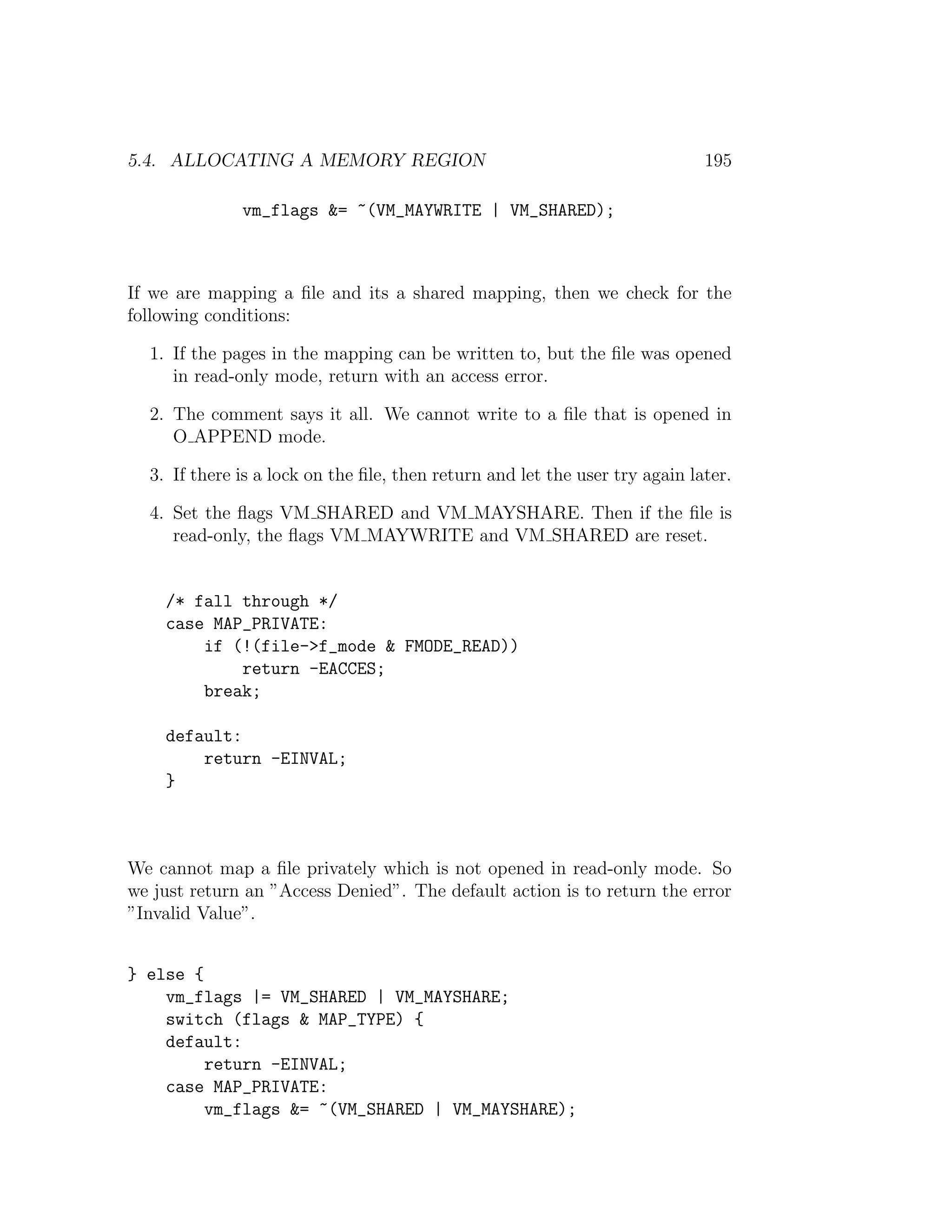 5.4. ALLOCATING A MEMORY REGION                                              195

              vm_flags &= ~(VM_MAYWRITE | VM_SHARED);



If we are mapping a ﬁle and its a shared mapping, then we check for the
following conditions:

  1. If the pages in the mapping can be written to, but the ﬁle was opened
     in read-only mode, return with an access error.

  2. The comment says it all. We cannot write to a ﬁle that is opened in
     O APPEND mode.

  3. If there is a lock on the ﬁle, then return and let the user try again later.

  4. Set the ﬂags VM SHARED and VM MAYSHARE. Then if the ﬁle is
     read-only, the ﬂags VM MAYWRITE and VM SHARED are reset.


    /* fall through */
    case MAP_PRIVATE:
        if (!(file->f_mode & FMODE_READ))
            return -EACCES;
        break;

    default:
        return -EINVAL;
    }



We cannot map a ﬁle privately which is not opened in read-only mode. So
we just return an ”Access Denied”. The default action is to return the error
”Invalid Value”.


} else {
    vm_flags |= VM_SHARED | VM_MAYSHARE;
    switch (flags & MAP_TYPE) {
    default:
         return -EINVAL;
    case MAP_PRIVATE:
         vm_flags &= ~(VM_SHARED | VM_MAYSHARE);
 