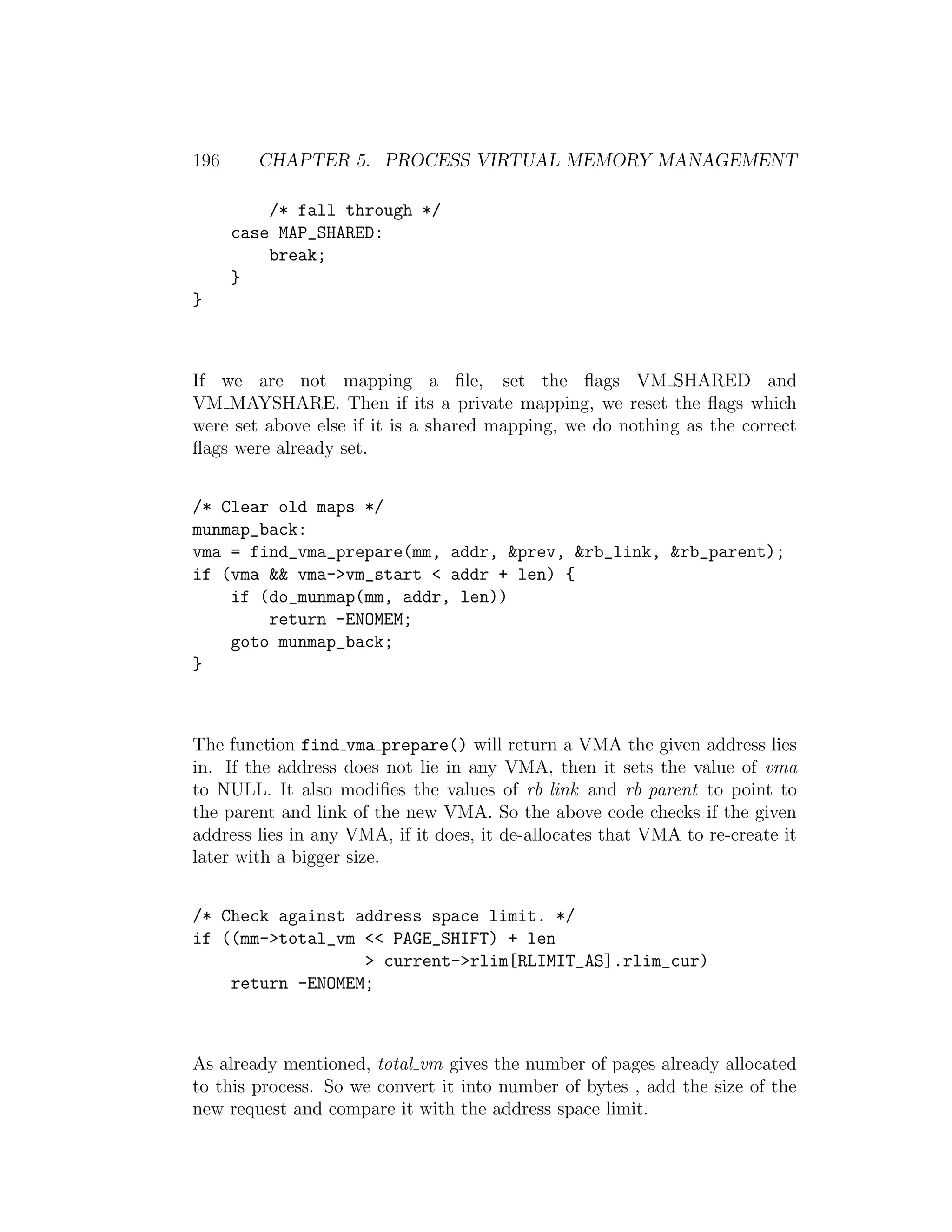 196     CHAPTER 5. PROCESS VIRTUAL MEMORY MANAGEMENT

          /* fall through */
      case MAP_SHARED:
          break;
      }
}



If we are not mapping a ﬁle, set the ﬂags VM SHARED and
VM MAYSHARE. Then if its a private mapping, we reset the ﬂags which
were set above else if it is a shared mapping, we do nothing as the correct
ﬂags were already set.


/* Clear old maps */
munmap_back:
vma = find_vma_prepare(mm, addr, &prev, &rb_link, &rb_parent);
if (vma && vma->vm_start < addr + len) {
    if (do_munmap(mm, addr, len))
        return -ENOMEM;
    goto munmap_back;
}



The function find vma prepare() will return a VMA the given address lies
in. If the address does not lie in any VMA, then it sets the value of vma
to NULL. It also modiﬁes the values of rb link and rb parent to point to
the parent and link of the new VMA. So the above code checks if the given
address lies in any VMA, if it does, it de-allocates that VMA to re-create it
later with a bigger size.


/* Check against address space limit. */
if ((mm->total_vm << PAGE_SHIFT) + len
                  > current->rlim[RLIMIT_AS].rlim_cur)
    return -ENOMEM;



As already mentioned, total vm gives the number of pages already allocated
to this process. So we convert it into number of bytes , add the size of the
new request and compare it with the address space limit.
 
