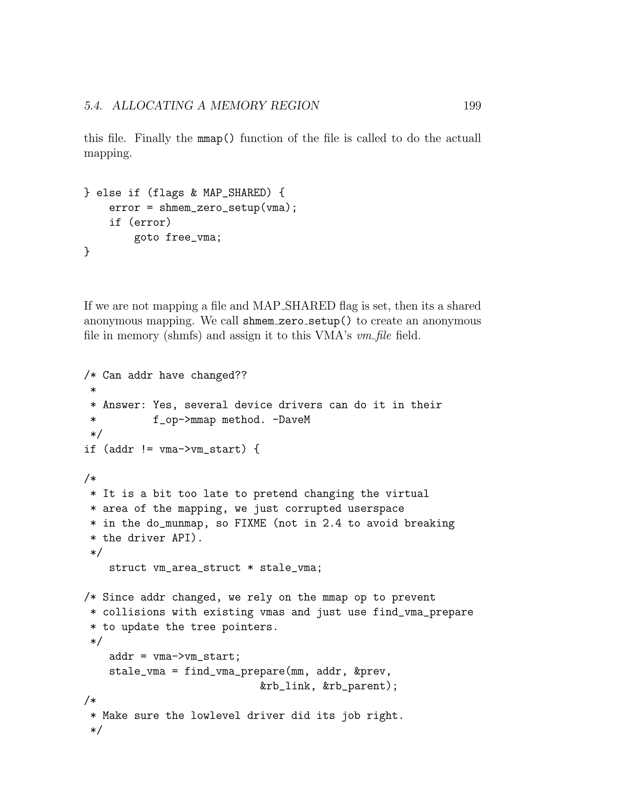 5.4. ALLOCATING A MEMORY REGION                                         199

this ﬁle. Finally the mmap() function of the ﬁle is called to do the actuall
mapping.


} else if (flags & MAP_SHARED) {
    error = shmem_zero_setup(vma);
    if (error)
        goto free_vma;
}



If we are not mapping a ﬁle and MAP SHARED ﬂag is set, then its a shared
anonymous mapping. We call shmem zero setup() to create an anonymous
ﬁle in memory (shmfs) and assign it to this VMA’s vm ﬁle ﬁeld.


/* Can addr have changed??
 *
 * Answer: Yes, several device drivers can do it in their
 *         f_op->mmap method. -DaveM
 */
if (addr != vma->vm_start) {

/*
 * It is a bit too late to pretend changing the virtual
 * area of the mapping, we just corrupted userspace
 * in the do_munmap, so FIXME (not in 2.4 to avoid breaking
 * the driver API).
 */
    struct vm_area_struct * stale_vma;

/* Since addr changed, we rely on the mmap op to prevent
 * collisions with existing vmas and just use find_vma_prepare
 * to update the tree pointers.
 */
    addr = vma->vm_start;
    stale_vma = find_vma_prepare(mm, addr, &prev,
                            &rb_link, &rb_parent);
/*
 * Make sure the lowlevel driver did its job right.
 */
 