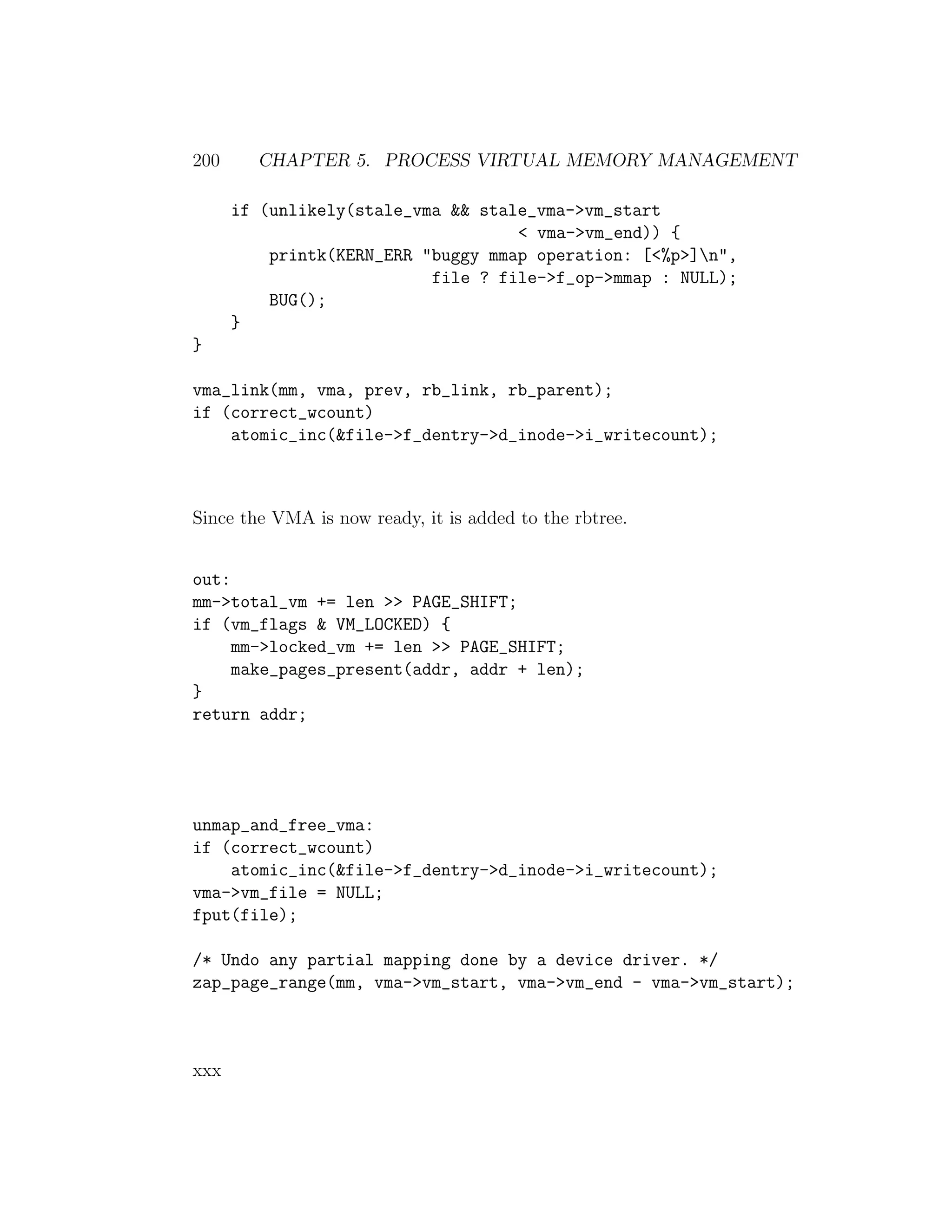 200     CHAPTER 5. PROCESS VIRTUAL MEMORY MANAGEMENT

      if (unlikely(stale_vma && stale_vma->vm_start
                                    < vma->vm_end)) {
          printk(KERN_ERR "buggy mmap operation: [<%p>]n",
                           file ? file->f_op->mmap : NULL);
          BUG();
      }
}

vma_link(mm, vma, prev, rb_link, rb_parent);
if (correct_wcount)
    atomic_inc(&file->f_dentry->d_inode->i_writecount);



Since the VMA is now ready, it is added to the rbtree.


out:
mm->total_vm += len >> PAGE_SHIFT;
if (vm_flags & VM_LOCKED) {
     mm->locked_vm += len >> PAGE_SHIFT;
     make_pages_present(addr, addr + len);
}
return addr;




unmap_and_free_vma:
if (correct_wcount)
    atomic_inc(&file->f_dentry->d_inode->i_writecount);
vma->vm_file = NULL;
fput(file);

/* Undo any partial mapping done by a device driver. */
zap_page_range(mm, vma->vm_start, vma->vm_end - vma->vm_start);



xxx
 