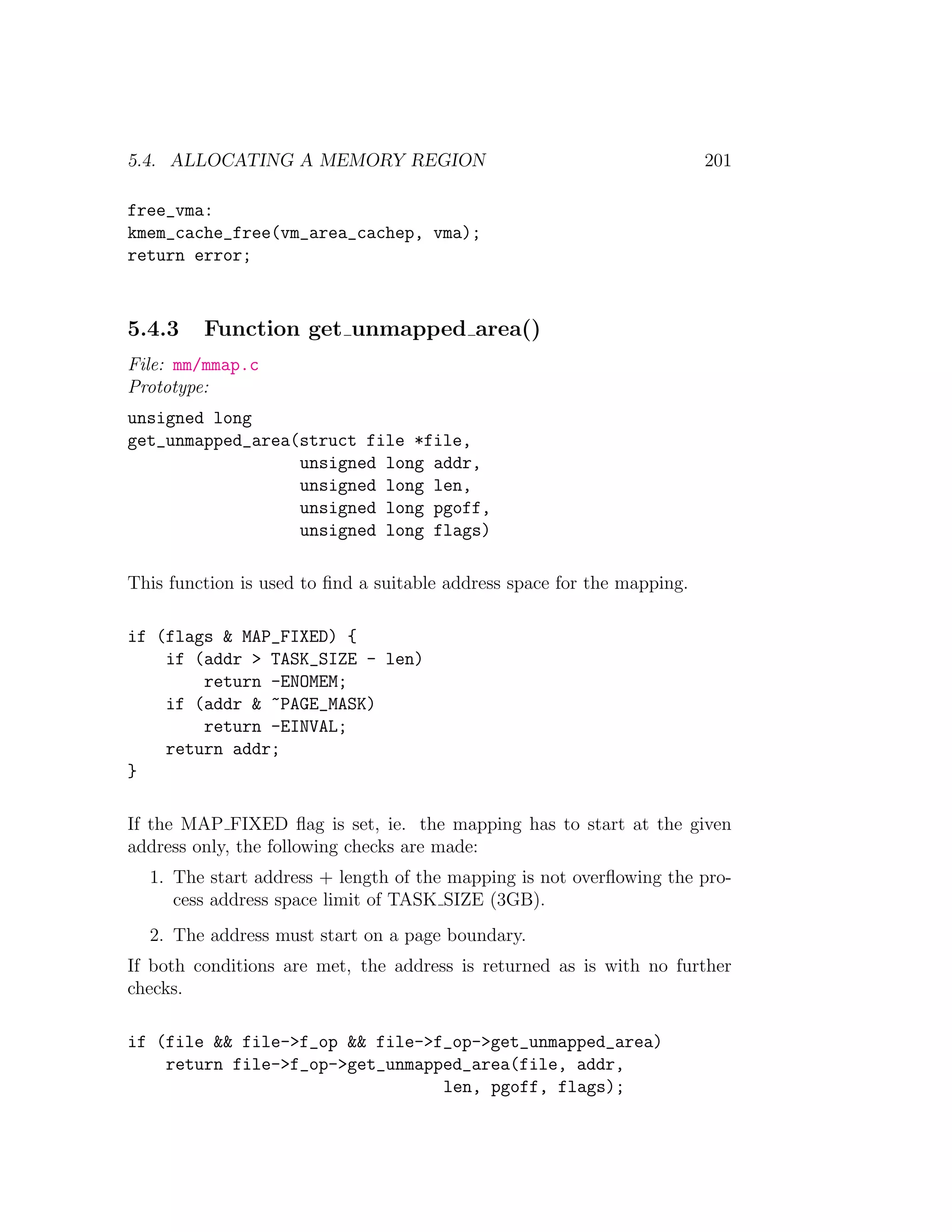 5.4. ALLOCATING A MEMORY REGION                                          201

free_vma:
kmem_cache_free(vm_area_cachep, vma);
return error;



5.4.3    Function get unmapped area()
File: mm/mmap.c
Prototype:
unsigned long
get_unmapped_area(struct file *file,
                  unsigned long addr,
                  unsigned long len,
                  unsigned long pgoff,
                  unsigned long flags)

This function is used to ﬁnd a suitable address space for the mapping.

if (flags & MAP_FIXED) {
    if (addr > TASK_SIZE - len)
        return -ENOMEM;
    if (addr & ~PAGE_MASK)
        return -EINVAL;
    return addr;
}

If the MAP FIXED ﬂag is set, ie. the mapping has to start at the given
address only, the following checks are made:
  1. The start address + length of the mapping is not overﬂowing the pro-
     cess address space limit of TASK SIZE (3GB).
  2. The address must start on a page boundary.
If both conditions are met, the address is returned as is with no further
checks.

if (file && file->f_op && file->f_op->get_unmapped_area)
    return file->f_op->get_unmapped_area(file, addr,
                                 len, pgoff, flags);
 
