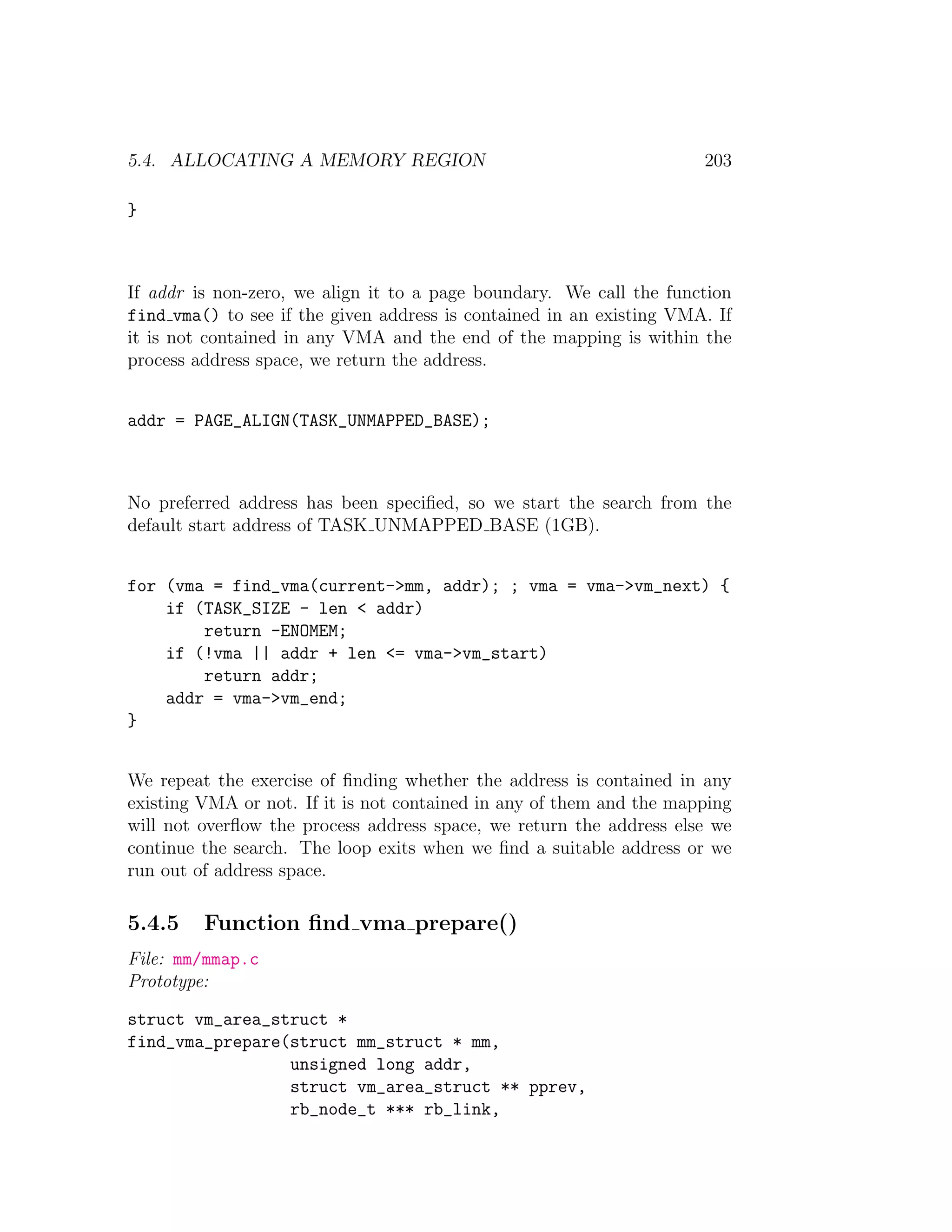 5.4. ALLOCATING A MEMORY REGION                                       203

}



If addr is non-zero, we align it to a page boundary. We call the function
find vma() to see if the given address is contained in an existing VMA. If
it is not contained in any VMA and the end of the mapping is within the
process address space, we return the address.


addr = PAGE_ALIGN(TASK_UNMAPPED_BASE);



No preferred address has been speciﬁed, so we start the search from the
default start address of TASK UNMAPPED BASE (1GB).


for (vma = find_vma(current->mm, addr); ; vma = vma->vm_next) {
    if (TASK_SIZE - len < addr)
        return -ENOMEM;
    if (!vma || addr + len <= vma->vm_start)
        return addr;
    addr = vma->vm_end;
}


We repeat the exercise of ﬁnding whether the address is contained in any
existing VMA or not. If it is not contained in any of them and the mapping
will not overﬂow the process address space, we return the address else we
continue the search. The loop exits when we ﬁnd a suitable address or we
run out of address space.

5.4.5    Function ﬁnd vma prepare()
File: mm/mmap.c
Prototype:

struct vm_area_struct *
find_vma_prepare(struct mm_struct * mm,
                 unsigned long addr,
                 struct vm_area_struct ** pprev,
                 rb_node_t *** rb_link,
 