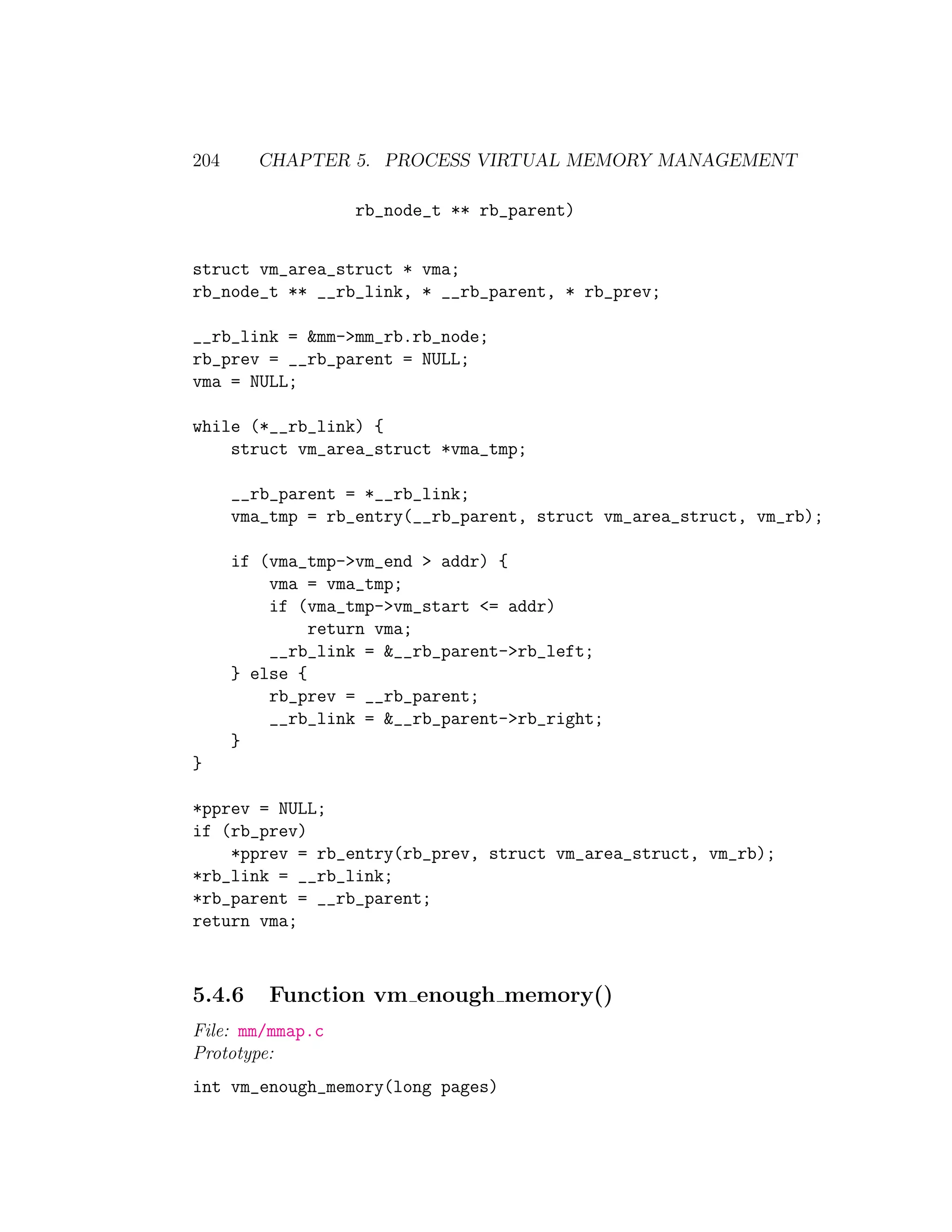 204     CHAPTER 5. PROCESS VIRTUAL MEMORY MANAGEMENT

                   rb_node_t ** rb_parent)


struct vm_area_struct * vma;
rb_node_t ** __rb_link, * __rb_parent, * rb_prev;

__rb_link = &mm->mm_rb.rb_node;
rb_prev = __rb_parent = NULL;
vma = NULL;

while (*__rb_link) {
    struct vm_area_struct *vma_tmp;

      __rb_parent = *__rb_link;
      vma_tmp = rb_entry(__rb_parent, struct vm_area_struct, vm_rb);

      if (vma_tmp->vm_end > addr) {
          vma = vma_tmp;
          if (vma_tmp->vm_start <= addr)
               return vma;
          __rb_link = &__rb_parent->rb_left;
      } else {
          rb_prev = __rb_parent;
          __rb_link = &__rb_parent->rb_right;
      }
}

*pprev = NULL;
if (rb_prev)
    *pprev = rb_entry(rb_prev, struct vm_area_struct, vm_rb);
*rb_link = __rb_link;
*rb_parent = __rb_parent;
return vma;



5.4.6     Function vm enough memory()
File: mm/mmap.c
Prototype:
int vm_enough_memory(long pages)
 