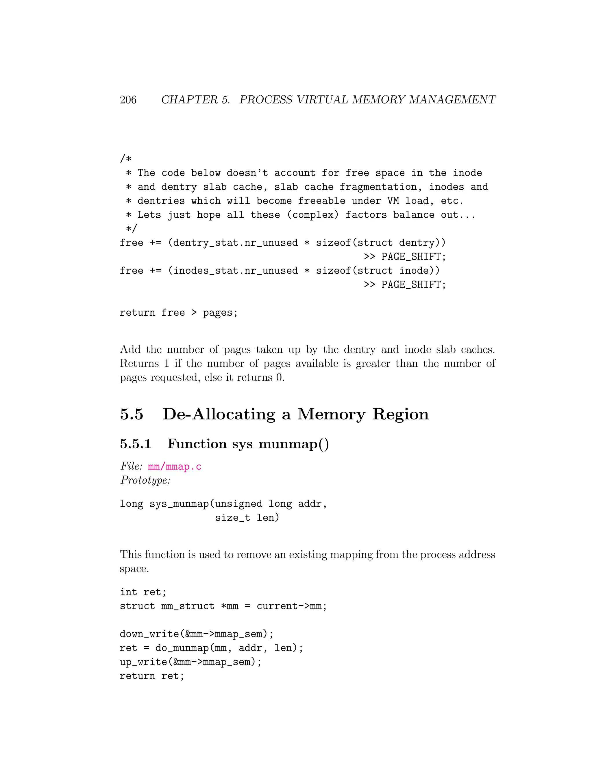 206     CHAPTER 5. PROCESS VIRTUAL MEMORY MANAGEMENT




/*
 * The code below doesn’t account for free space in the inode
 * and dentry slab cache, slab cache fragmentation, inodes and
 * dentries which will become freeable under VM load, etc.
 * Lets just hope all these (complex) factors balance out...
 */
free += (dentry_stat.nr_unused * sizeof(struct dentry))
                                         >> PAGE_SHIFT;
free += (inodes_stat.nr_unused * sizeof(struct inode))
                                         >> PAGE_SHIFT;

return free > pages;


Add the number of pages taken up by the dentry and inode slab caches.
Returns 1 if the number of pages available is greater than the number of
pages requested, else it returns 0.


5.5     De-Allocating a Memory Region
5.5.1    Function sys munmap()
File: mm/mmap.c
Prototype:

long sys_munmap(unsigned long addr,
                size_t len)


This function is used to remove an existing mapping from the process address
space.

int ret;
struct mm_struct *mm = current->mm;

down_write(&mm->mmap_sem);
ret = do_munmap(mm, addr, len);
up_write(&mm->mmap_sem);
return ret;
 