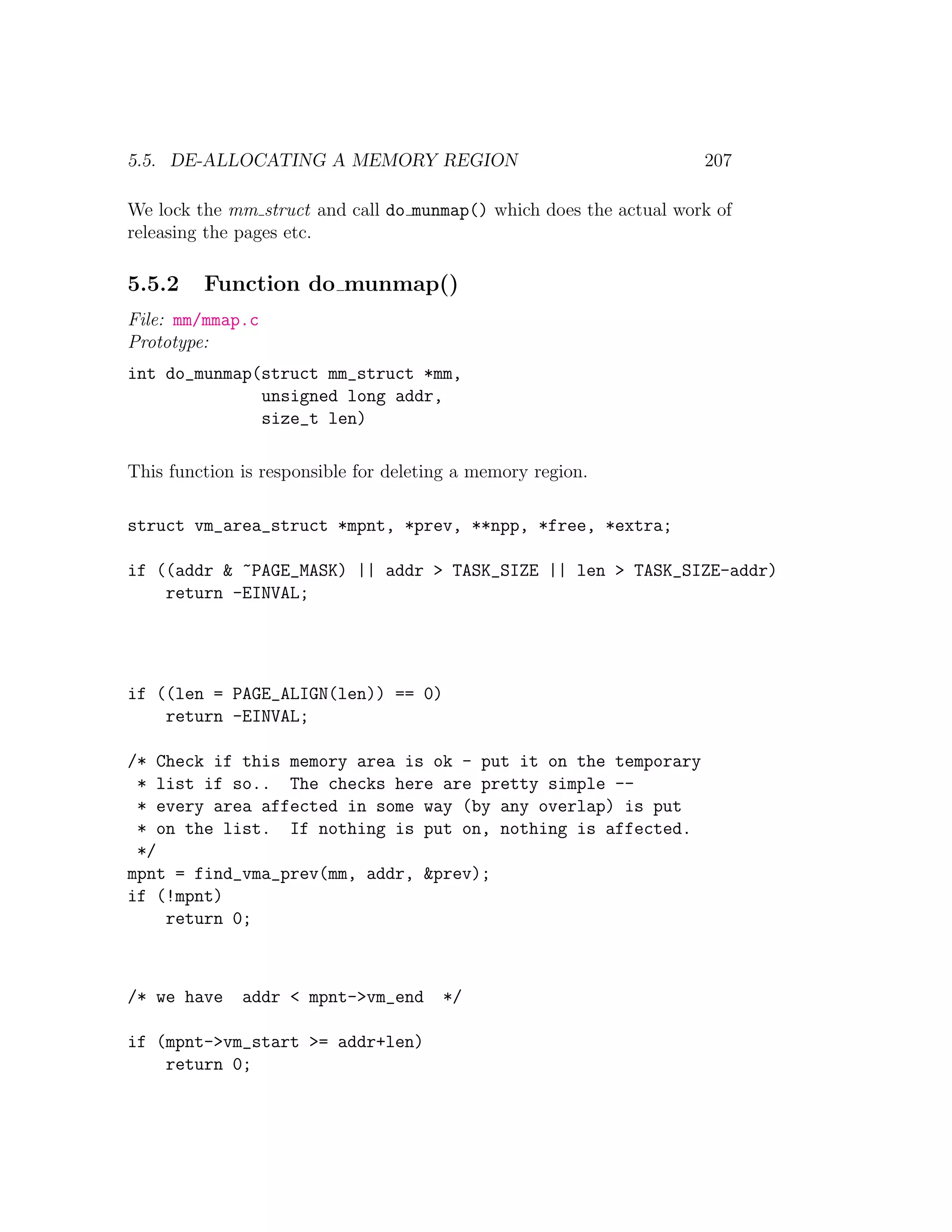 5.5. DE-ALLOCATING A MEMORY REGION                                  207

We lock the mm struct and call do munmap() which does the actual work of
releasing the pages etc.

5.5.2    Function do munmap()
File: mm/mmap.c
Prototype:
int do_munmap(struct mm_struct *mm,
              unsigned long addr,
              size_t len)

This function is responsible for deleting a memory region.

struct vm_area_struct *mpnt, *prev, **npp, *free, *extra;

if ((addr & ~PAGE_MASK) || addr > TASK_SIZE || len > TASK_SIZE-addr)
    return -EINVAL;




if ((len = PAGE_ALIGN(len)) == 0)
    return -EINVAL;

/* Check if this memory area is ok - put it on the temporary
 * list if so.. The checks here are pretty simple --
 * every area affected in some way (by any overlap) is put
 * on the list. If nothing is put on, nothing is affected.
 */
mpnt = find_vma_prev(mm, addr, &prev);
if (!mpnt)
    return 0;



/* we have    addr < mpnt->vm_end      */

if (mpnt->vm_start >= addr+len)
    return 0;
 