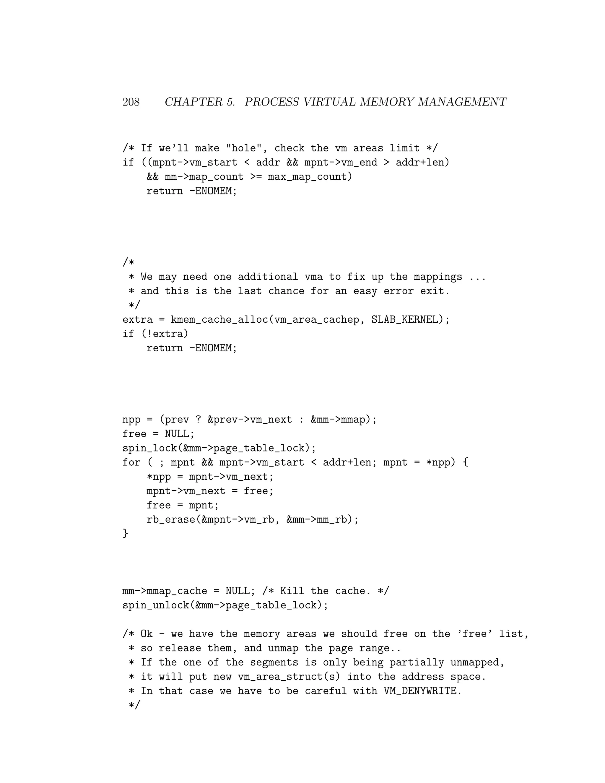 208     CHAPTER 5. PROCESS VIRTUAL MEMORY MANAGEMENT


/* If we’ll make "hole", check the vm areas limit */
if ((mpnt->vm_start < addr && mpnt->vm_end > addr+len)
    && mm->map_count >= max_map_count)
    return -ENOMEM;




/*
 * We may need one additional vma to fix up the mappings ...
 * and this is the last chance for an easy error exit.
 */
extra = kmem_cache_alloc(vm_area_cachep, SLAB_KERNEL);
if (!extra)
    return -ENOMEM;




npp = (prev ? &prev->vm_next : &mm->mmap);
free = NULL;
spin_lock(&mm->page_table_lock);
for ( ; mpnt && mpnt->vm_start < addr+len; mpnt = *npp) {
    *npp = mpnt->vm_next;
    mpnt->vm_next = free;
    free = mpnt;
    rb_erase(&mpnt->vm_rb, &mm->mm_rb);
}



mm->mmap_cache = NULL; /* Kill the cache. */
spin_unlock(&mm->page_table_lock);

/* Ok   - we have the memory areas we should free on the ’free’ list,
 * so   release them, and unmap the page range..
 * If   the one of the segments is only being partially unmapped,
 * it   will put new vm_area_struct(s) into the address space.
 * In   that case we have to be careful with VM_DENYWRITE.
 */
 