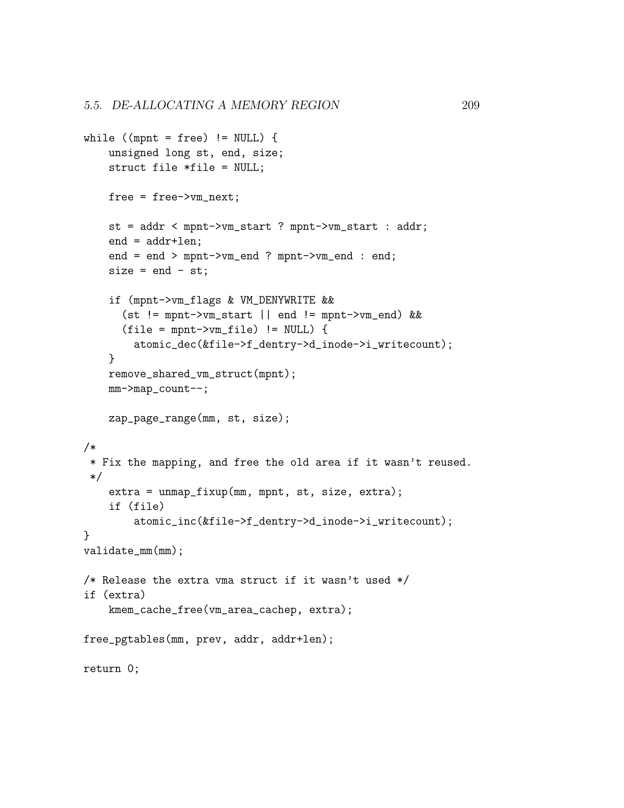 5.5. DE-ALLOCATING A MEMORY REGION                            209

while ((mpnt = free) != NULL) {
    unsigned long st, end, size;
    struct file *file = NULL;

    free = free->vm_next;

    st = addr < mpnt->vm_start ? mpnt->vm_start : addr;
    end = addr+len;
    end = end > mpnt->vm_end ? mpnt->vm_end : end;
    size = end - st;

    if (mpnt->vm_flags & VM_DENYWRITE &&
      (st != mpnt->vm_start || end != mpnt->vm_end) &&
      (file = mpnt->vm_file) != NULL) {
        atomic_dec(&file->f_dentry->d_inode->i_writecount);
    }
    remove_shared_vm_struct(mpnt);
    mm->map_count--;

    zap_page_range(mm, st, size);

/*
  * Fix the mapping, and free the old area if it wasn’t reused.
  */
     extra = unmap_fixup(mm, mpnt, st, size, extra);
     if (file)
         atomic_inc(&file->f_dentry->d_inode->i_writecount);
}
validate_mm(mm);

/* Release the extra vma struct if it wasn’t used */
if (extra)
    kmem_cache_free(vm_area_cachep, extra);

free_pgtables(mm, prev, addr, addr+len);

return 0;
 