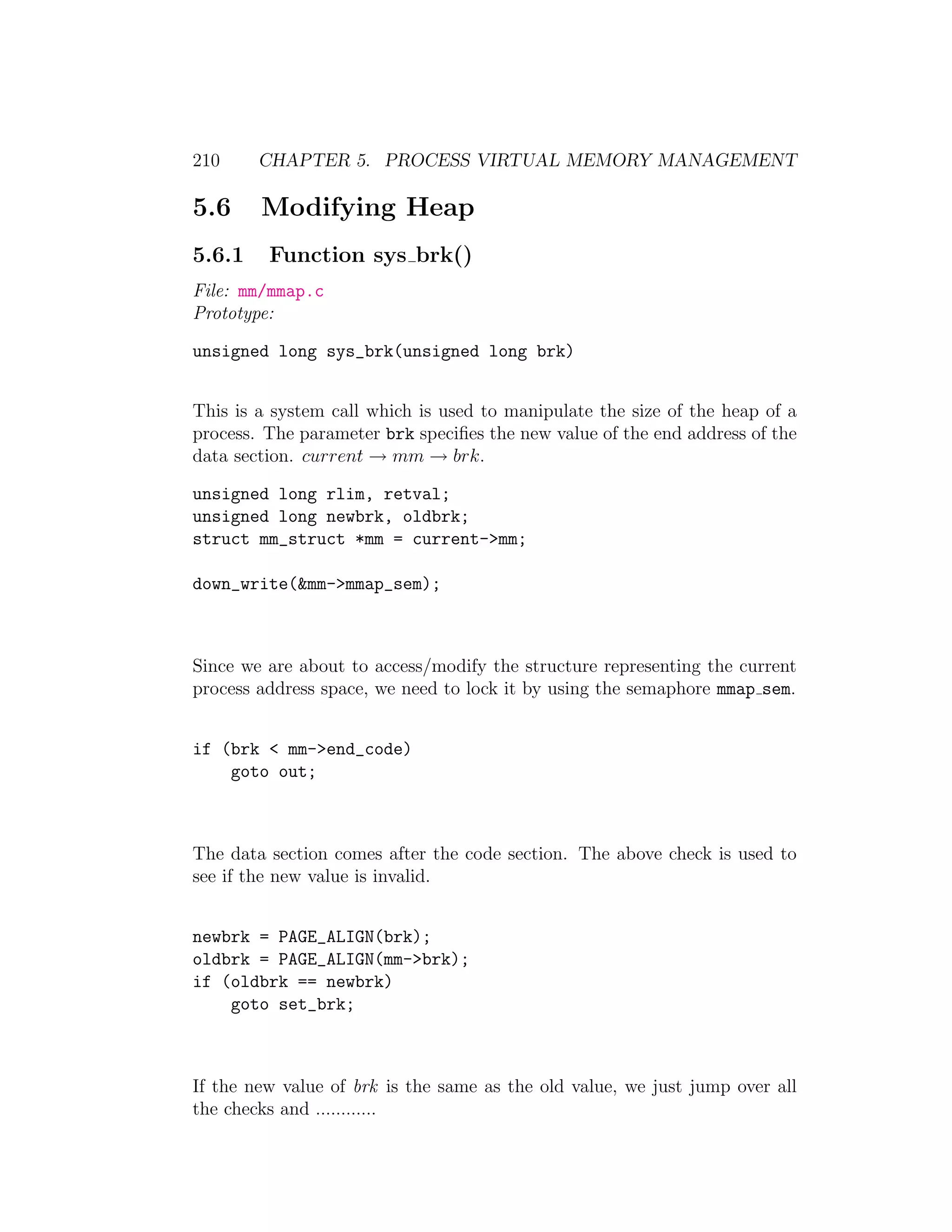 210     CHAPTER 5. PROCESS VIRTUAL MEMORY MANAGEMENT

5.6     Modifying Heap
5.6.1    Function sys brk()
File: mm/mmap.c
Prototype:

unsigned long sys_brk(unsigned long brk)


This is a system call which is used to manipulate the size of the heap of a
process. The parameter brk speciﬁes the new value of the end address of the
data section. current → mm → brk.

unsigned long rlim, retval;
unsigned long newbrk, oldbrk;
struct mm_struct *mm = current->mm;

down_write(&mm->mmap_sem);



Since we are about to access/modify the structure representing the current
process address space, we need to lock it by using the semaphore mmap sem.


if (brk < mm->end_code)
    goto out;



The data section comes after the code section. The above check is used to
see if the new value is invalid.


newbrk = PAGE_ALIGN(brk);
oldbrk = PAGE_ALIGN(mm->brk);
if (oldbrk == newbrk)
    goto set_brk;



If the new value of brk is the same as the old value, we just jump over all
the checks and ............
 