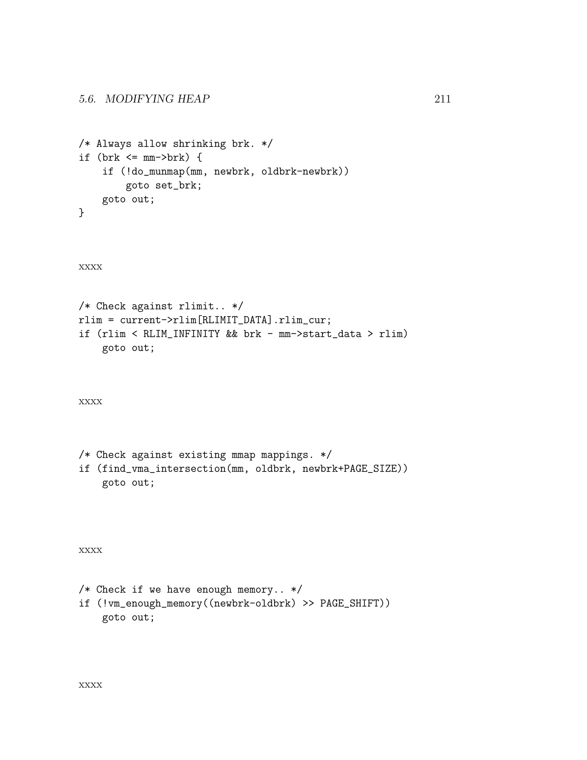 5.6. MODIFYING HEAP                                        211


/* Always allow shrinking brk. */
if (brk <= mm->brk) {
    if (!do_munmap(mm, newbrk, oldbrk-newbrk))
        goto set_brk;
    goto out;
}



xxxx


/* Check against rlimit.. */
rlim = current->rlim[RLIMIT_DATA].rlim_cur;
if (rlim < RLIM_INFINITY && brk - mm->start_data > rlim)
    goto out;



xxxx



/* Check against existing mmap mappings. */
if (find_vma_intersection(mm, oldbrk, newbrk+PAGE_SIZE))
    goto out;




xxxx


/* Check if we have enough memory.. */
if (!vm_enough_memory((newbrk-oldbrk) >> PAGE_SHIFT))
    goto out;




xxxx
 
